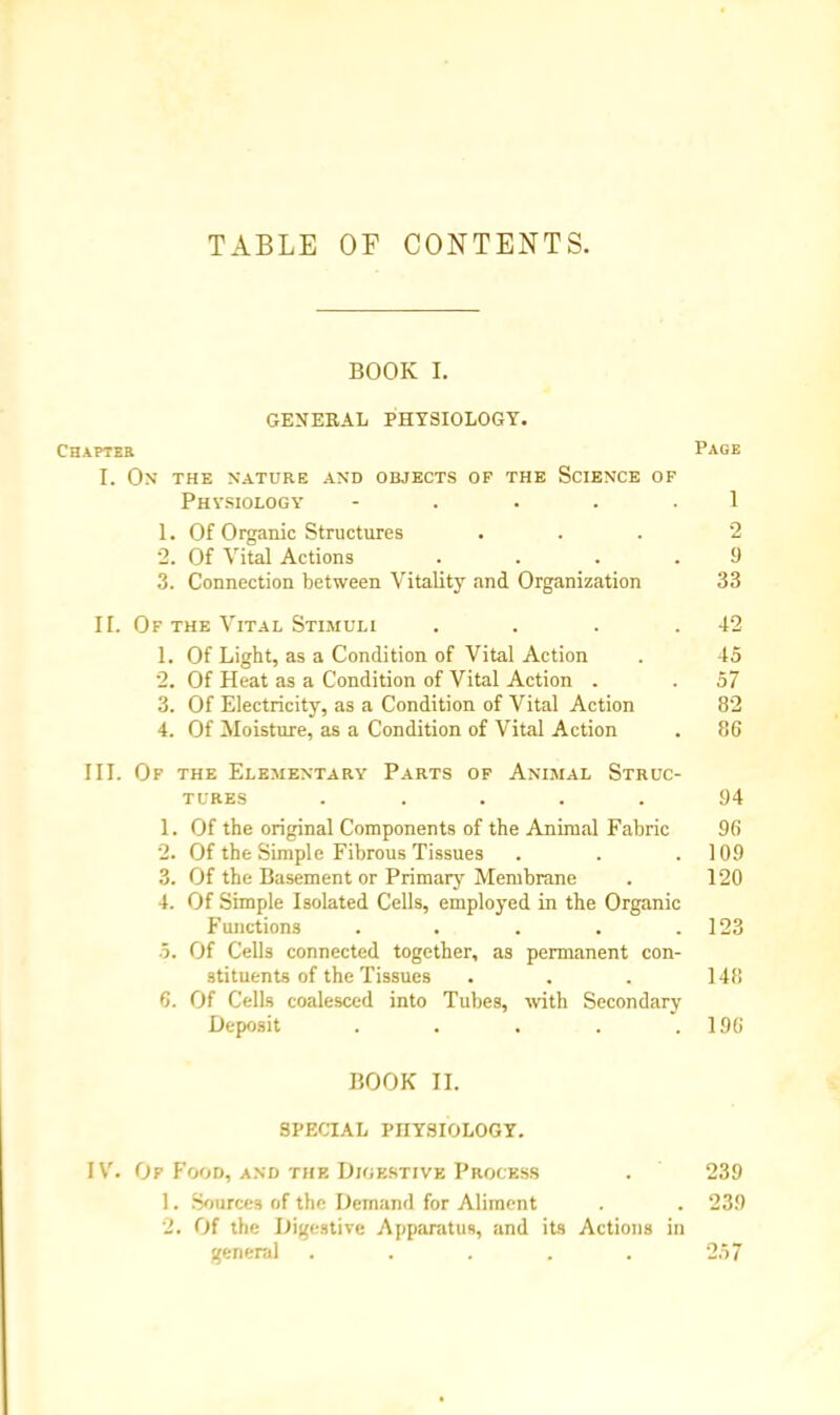 TABLE OP CONTENTS. BOOK I. GENERAL PHYSIOLOGY. Chapter Page I. On the nature and objects of the Science of Physiology - .... 1 1. Of Organic Structures ... 2 2. Of Vital Actions .... 9 3. Connection between Vitality and Organization 33 II. Of the Vital Stimuli . . . .42 1. Of Light, as a Condition of Vital Action . 45 2. Of Heat as a Condition of Vital Action . . 57 3. Of Electricity, as a Condition of Vital Action 82 4. Of Moisture, as a Condition of Vital Action . 86 III. Of the Elementary Parts of Animal Struc- tures ..... 94 1. Of the original Components of the Animal Fabric 96 2. Of the Simple Fibrous Tissues . . .109 3. Of the Basement or Primary Membrane . 120 4. Of Simple Isolated Cells, employed in the Organic Functions . . . . .123 •5. Of Cells connected together, as permanent con- stituents of the Tissues . . . 148 6. Of Cells coalesced into Tubes, with Secondary Deposit . . . . .196 BOOK II. SPECIAL PHYSIOLOGY. IV. Of Food, and the Digestive Process . 239 1. Source* of the Demand for Aliment . . 239 2. Of the Digestive Apparatus, and its Actions in general ..... 2.57