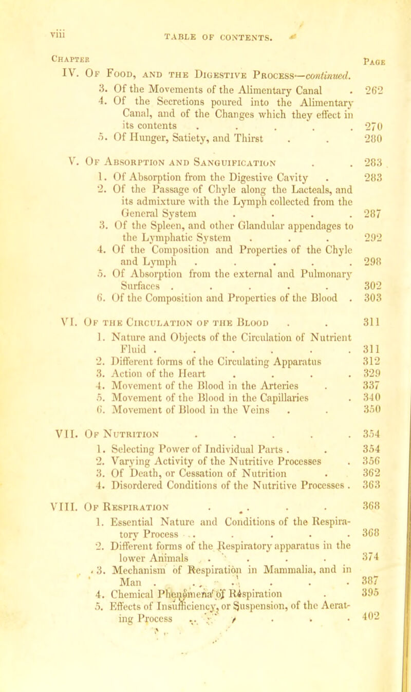 Chapter pA0B IV. Of Food, and the Digestive Process—continued. 3. Of the Movements of the Alimentary Canal . 262 4. Of the Secretions poured into the Alimentary Canal, and of the Changes which they effect in its contents . . . . 270 5. Of Hunger, Satiety, and Thirst . . 21)0 V. Of Absorption and Sanguification . . 283 1. Of Absorption from the Digestive Cavity . 283 2. Of the Passage of Chyle along the Lac teals, and its admixture with the Lymph collected from the General System . . . .287 .'!. < If the Spleen, and other Glandular appendages to the Lymphatic System . . . 292 4. Of the Composition and Properties of the Chyle and Lymph . . . . .298 5. Of Absorption from the external and Pulmonary Surfaces . . . . . 302 6. Of the Composition and Properties of the Blood . 303 VI. Of the Circulation of the Blood . . 311 L. Nature and Objects of the Circulation of Nutrient Fluid . . . . . .311 2. Different forms of the Circulating Apparatus 312 3. Action of the Heart .... 329 4. Movement of the Blood in the Arteries . 337 5. Movement of the Blood in the Capillaries . 340 (i. Movement of Blood in the Veins . . 3.50 VII. Of Nutrition ..... 3.54 1. Selecting Power of Individual Parts . . 354 2. Varying Activity of the Nutritive Processes . 356 3. Of Death, or Cessation of Nutrition . 362 4. Disordered Conditions of the Nutritive Processes . 363 VIII. Of Respiration . . . 368 1. Essential Nature and Conditions of the Respira- tory Process .. . . . . 368 2. Different forms of the Respiratory apparatus in the lower Animals . . . . 374 . 3. Mechanism of Respiration in Mammalia, and in Man . .', . . • 387 4. Chemical Phenomena'o]f Rispiration . 395 5. Effects of Insufficiency, or Suspension, of the Aerat- ing Process .. ~ t 402