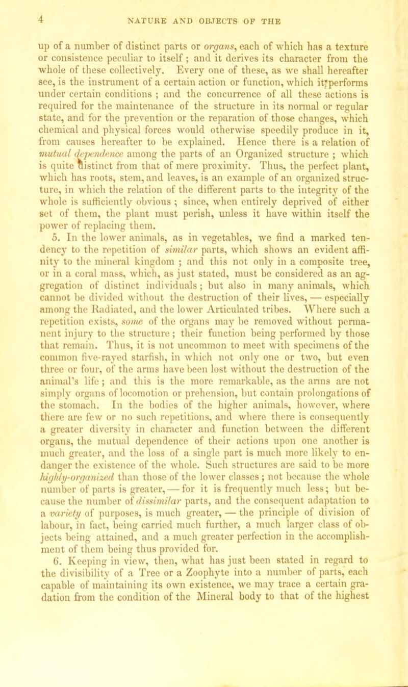 up of a number of distinct parts or organs, each of which has a texture or consistence peculiar to itself ; and it derives its character from the whole of these collectively. Every one of these, as we shall hereafter see, is the instrument of a certain action or function, which itjperforms under certain conditions ; and the concurrence of all these actions is required for the maintenance of the structure in its normal or regular state, and for the prevention or the reparation of those changes, which chemical and physical forces would otherwise speedily produce in it, from causes hereafter to be explained. Hence there is a relation of mutual drpcMknce among the parts of an Organized structure ; which is quite distinct from that of mere proximity. Thus, the perfect plant, whicli has mots, stem, and leaves, is an example of an organized struc- ture, in which the relation of the different parts to the integrity of the whole is sufficiently obvious ; since, when entirely deprived of either set of them, the plant must perish, unless it have within itself the power of replacing them. 5. In the lower animals, as in vegetables, we find a marked ten- dency to the repetition of similar parts, which shows an evident affi- nity to the mineral kingdom ; and this not only in a composite tree, or in a coral mass, which, as just stated, must be considered as an ag- gregation of distinct individuals; but also in many animals, which cannot be divided without the destruction of their lives, — especially among the Radiated, and the lower Articulated tribes. Where such a repetition exists, some of the organs may be removed without perma- nent injury to the structure; their function being performed by those that remain. Thus, it is not uncommon to meet with specimens of the common five-rayed starfish, in which not only one or two, but even three or lour, of the arms have been lost without the destruction of the animal's life ; and this is the more remarkable, as the arms are not simply organs of locomotion or prehension, but contain prolongations of the Stomach. In the bodies of the? higher animals, however, where tiiere are few or no such repetitions, and where there is consequently a greater diversity in character and function between the different organs, the mutual dependence of their actions upon one another is much greater, and the loss of a single part is much more likely to en- danger the existence of the whole. Such structures arc said to be more highly-organized than those of the lower classes ; not because the whole number of parts is greater, — for it is frequently much less; but be- cause the number of dissimilar parts, and the consequent adaptation to a variety oi purposes, is much greater, — the principle of division of labour, in fact, being carried much further, a much larger class of ol>- jects being attained, and a much greater perfection in the accomplish- ment of them being thus provided for. 6. Keeping in view, then, what has just been stated in regard to the divisibility of a Tree or a Zoophyte into a number of parts, each capable of maintaining its own existence, we may trace a certain gra- dation from the condition of the Mineral body to that of the highest