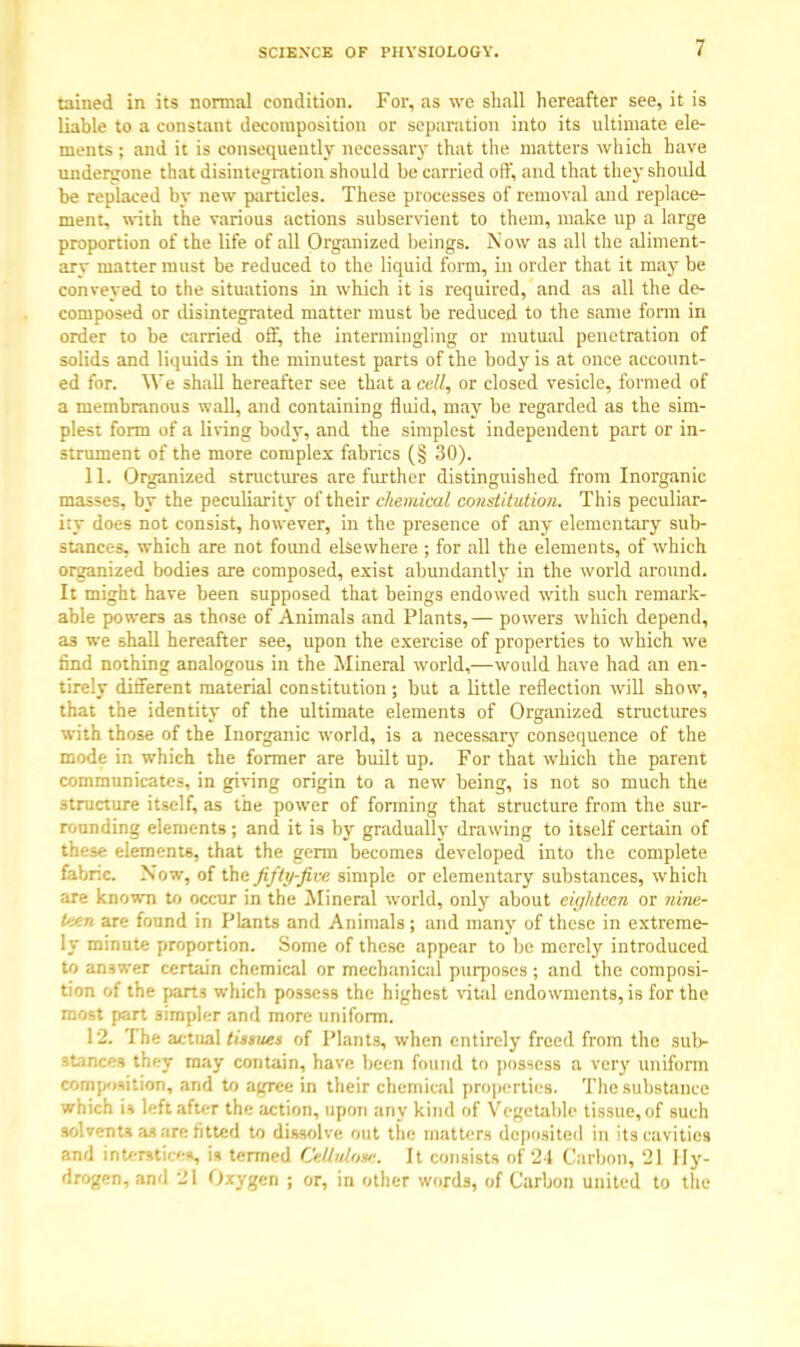 tained in its normal condition. For, as we shall hereafter see, it is liable to a constant decomposition or separation into its ultimate ele- ments ; and it is consequently necessary that the matters which have undergone that disintegration should be carried off, and that they should be replaced by new particles. These processes of removal and replace- ment, with the various actions subservient to them, make up a large proportion of the life of all Organized beings. Now as all the aliment- arv matter must be reduced to the liquid form, in order that it may be conveyed to the situations in which it is required, and as all the de- composed or disintegrated matter must be reduced to the same fonn in order to be carried off, the intermingling or mutual penetration of solids and liquids in the minutest parts of the body is at once account- ed for. We shall hereafter see that a call, or closed vesicle, formed of a membranous wall, and containing fluid, may be regarded as the sim- plest form of a living body, and the simplest independent part or in- strument of the more complex fabrics (§ 30). 11. Organized structures are further distinguished from Inorganic masses, by the peculiarity of their chemical constitution. This peculiar- ity does not consist, however, in the presence of any elementary sub- stances, which are not found elsewhere ; for all the elements, of which organized bodies are composed, exist abundantly in the world around. It might have been supposed that beings endowed with such remark- able powers as those of Animals and Plants,— powers which depend, as we shall hereafter see, upon the exercise of properties to which we find nothing analogous in the Mineral world,—would have had an en- tirely different material constitution; but a little reflection will show, that the identity of the ultimate elements of Organized structures with those of the Inorganic world, is a necessary consequence of the mode in which the former are built up. For that which the parent communicates, in giving origin to a new being, is not so much the structure itself, as the power of forming that structure from the sur- rounding elements; and it is by gradually drawing to itself certain of these elements, that the germ becomes developed into the complete fabric. Now, of the fifty-five simple or elementary substances, which are known to occur in the Mineral world, only about eighteen or nine- teen are found in Plants and Animals; and many of these in extreme- ly minute proportion. Some of these appear to be merely introduced to answer certain chemical or mechanical purposes ; and the composi- tion of the part3 which possess the highest vital endowments, is for the most part simpler and more uniform. 12. The actual tissues of Plants, when entirely freed from the sub- stances they may contain, have been found to possess a very uniform composition, and to agree in their chemical properties. The substance which u left after the action, upon any kind of Vegetable tissue, of such solvents 01 are fitted to dissolve out the matters deposited in its cavities and mtetttieea, is termed OMnlose. It consists of 24 Carbon, 21 Hy- drogen, and 21 Oxygen ; or, in other words, of Carbon united to the