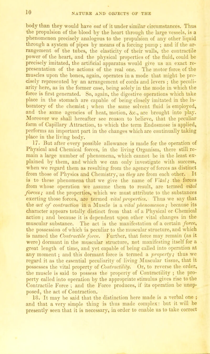 body than they would have out of it under similar circumstances. Thus the propulsion of the blood by the heart through the large vessels, is a phenomenon precisely analogous to the propulsion of any other liquid through a system of pipes by means of a forcing pump ; and if the ar- rangement of the tubes, the elasticity of their walls, the contractile power of the heart, and the physical properties of the fluid, could be precisely imitated, the artificial apparatus would give us an exact re- presentation of the actions of the real one. The motor force of the muscles upon the bones, again, operates in a mode that might be pre- cisely represented by an arrangement of cords and levers ; the peculi- arity here, as in the former case, being solely in the mode in which the force is first generated. So, again, the digestive operations which take place in the stomach are capable of being closely imitated in the la- boratory of the chemist ; when the same solvent fluid is employed, and the same agencies of heat, motion, &c, are brought into play. Moreover we shall hereafter see reason to believe, that the peculiar form of Capillary Attraction, to which the term Endosmose is applied, performs an important part in the changes which arc continually taking place in the living body. 17- Hut after every possible allowance is made for the operation of Physical and Chemical forces, in the living Organism, there still re- main a large number of phenomena, which cannot be in the least ex- plained by them, and winch we can only investigate with success, when we regard them as resulting from the agency of forces as distinct from those of Physics and Chemistry, as they are from each other. It is to these phenomena that we give the name of Vital; the forces from whose operation we assume them to result, are termed vital forces; and the properties, which we must attribute to the substances exerting those forces, are termed vital properties. Thus we say that the act of contraction in a Muscle is a vital phenomenon ; because its character appears totally distinct from that of a Physical or Chemical action ; and because it is dependent upon other vital changes in the muscular substance. The act is the manifestation of a certain force, the possession of which is peculiar to the muscular structure, and which is named the Contractile force. Further, that force may remain (as it were) dormant in the muscular structure, not manifesting itself for a great lengtli of time, and yet capable of being called into operation at any moment ; and this dormant force is termed a property; thus we regard it as the essential peculiarity of living Muscular tissue, that it possesses the vital property of Contractility. Or, to reverse the order, the muscle is said to possess the property of Contractility ; the pro- perty called into operation by the appropriate stimulus gives rise to the Contractile Force ; and the Force produces, if its operation be unop- posed, the act of Contraction. 18. It may be said that the distinction here made is a verbal one ; and that a very simple thing is thus made complex: but it will be presently seen that it is necessary, in order to enable us to take correct