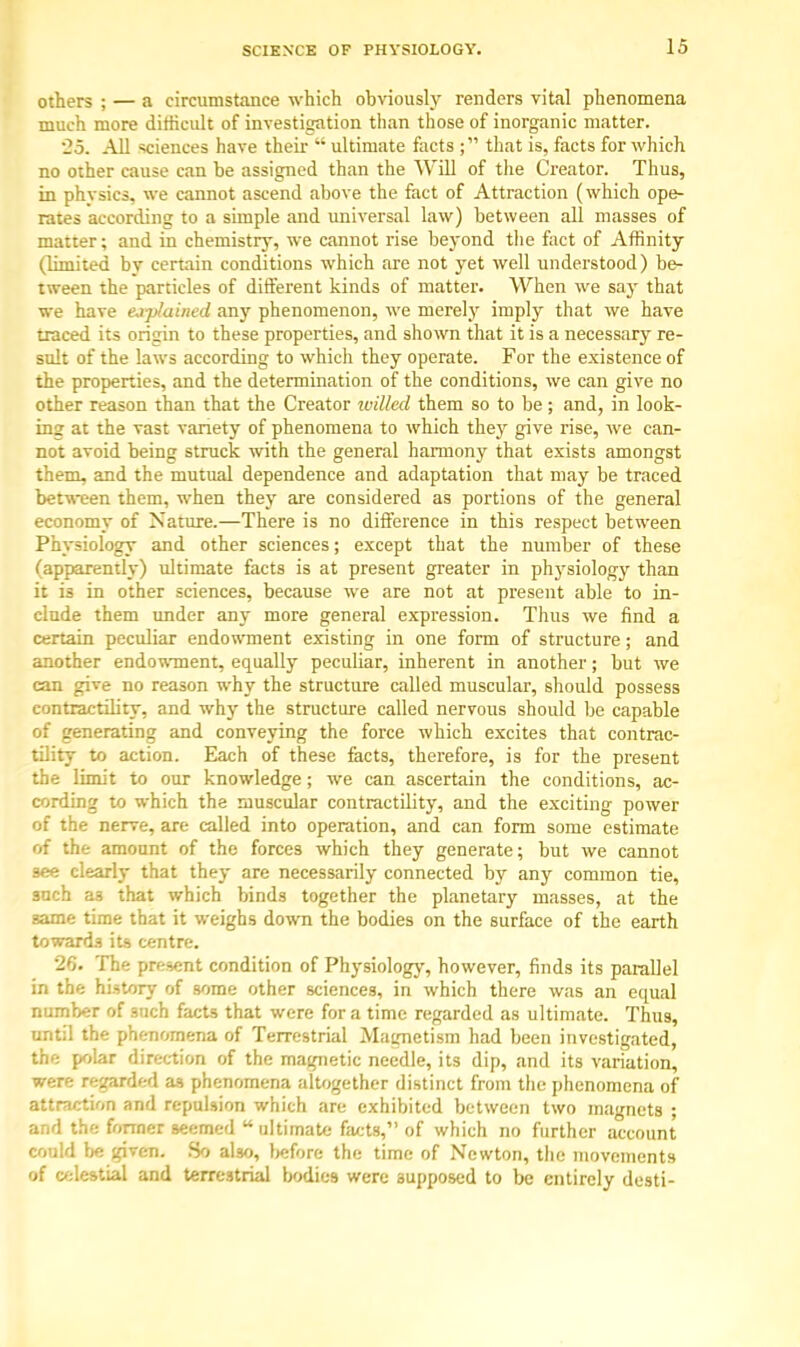 others ; — a circumstance which obviously renders vital phenomena much more difficult of investigation than those of inorganic matter. .2.5. All sciences have their  ultimate facts ; that is, facts for which no other cause can be assigned than the Will of the Creator. Thus, in physics, we cannot ascend above the fact of Attraction (which ope- rates according to a simple and universal law) between all masses of matter; and in chemistry, we cannot rise beyond the fact of Affinity (limited bv certain conditions which are not yet well understood) be- tween the particles of different kinds of matter. When we say that we have ej-pluined any phenomenon, we merely imply that we have traced its origin to these properties, and shown that it is a necessary re- sult of the laws according to which they operate. For the existence of the properties, and the determination of the conditions, we can give no other reason than that the Creator willed them so to be; and, in look- ing at the vast variety of phenomena to which they give rise, we can- not avoid being struck with the general harmony that exists amongst them, and the mutual dependence and adaptation that may be traced between them, when they are considered as portions of the general economy of Nature.—There is no difference in this respect between Physiology and other sciences; except that the number of these (apparently) ultimate facts is at present greater in physiology than it is in other sciences, because we are not at present able to in- clude them under any more general expression. Thus we find a certain peculiar endowment existing in one form of structure; and another endowment, equally peculiar, inherent in another; but we can give no reason why the structure called muscular, should possess contractility, and why the structure called nervous should be capable of generating and conveying the force which excites that contrac- tility to action. Each of these facts, therefore, is for the present the limit to our knowledge; we can ascertain the conditions, ac- cording to which the muscular contractility, and the exciting power of the nerve, are called into operation, and can form some estimate of the amount of the forces which they generate; but we cannot see clearly that they are necessarily connected by any common tie, such a3 that which binds together the planetary masses, at the game time that it weighs down the bodies on the surface of the earth towards its centre. 26. The present condition of Physiology, however, finds its parallel in the history of some other sciences, in which there was an equal number of 3uch facts that were for a time regarded as ultimate. Thus, unt;l the phenomena of Terrestrial Magnetism had been investigated, the polar direction of the magnetic needle, its dip, and its variation, were regarded as phenomena altogether distinct from the phenomena of attraction and repulsion which are exhibited between two magnets ; and the former seemed  ultimate facts, of which no further account could be given. So also, before the time of Newton, the movements of celestial and terrestrial bodies were supposed to be entirely desti-