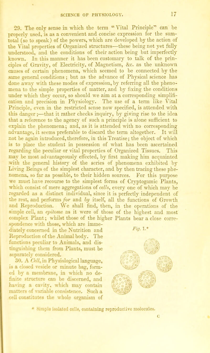 29. The only sense in which the term  Vital Principle can he properly used, is as a convenient and concise expression for the sum- total (so to speak) of the powers, which are developed by the action of the Vital properties of Organized structures—these being not yet fully understood, and the conditions of their action being but imperfectly known. In this manner it has been customary to talk of the prin- ciples of Gravity, of Electricity, of Magnetism, &c. as the unknown causes of certain phenomena, which seemed to be connected by the same general conditions ; but as the advance of Physical science has done awav with these modes of expression, by referring all the pheno- mena to the simple properties of matter, and by fixing the conditions under which they occur, so should we aim at a corresponding simplifi- cation and precision in Physiology. The use of a term like Vital Principle, even in the restricted sense now specified, is attended with this danger;—that it rather checks inquiry, by giving rise to the idea that a reference to the agency of such a principle is alone sufficient to explain the phenomena; and, as it is attended with no corresponding advantage, it seems preferable to discard the term altogether. It will not be again introduced,therefore, in this Treatise; the object of which is to place the student in possession of what has been ascertained regarding the peculiar or vital properties of Organized Tissues. This may be most advantageously effected, by first making him acquainted with the general history of the series of phenomena exhibited by Living Beings of the simplest character, and by then tracing these phe- nomena, so far as possible, to their hidden sources. For this purpose we must have recourse to the simplest forms of Cryptogamic Plants, which consist of mere aggregations of cells, every one of which may be regarded as a distinct individual, since it is perfectly independent of the rest, and performs for and by itself, all the functions of Growth and Reproduction. We shall find, then, in the operations of the simple cell, an epilome as it were of those of the highest and most complex Plant; whilst those of the higher Plants bear a close corre- spondence with those, which are imme- diately concerned in the Nutrition and Reproduction of the Animal body. The functions peculiar to Animals, and dis- tinguishing them from Plants, must be separately considered. 30. A CeQ, in Physiological language, i3 a closed vesicle or minute bag, form- ed by a membrane, in which no de- finite structure can be discerned, and having a cavity, which may contain matters of variable consistence. Such a cell constitutes the whole organism of * -Simple isolated cells, containing reproductive molecules. c Fig- V