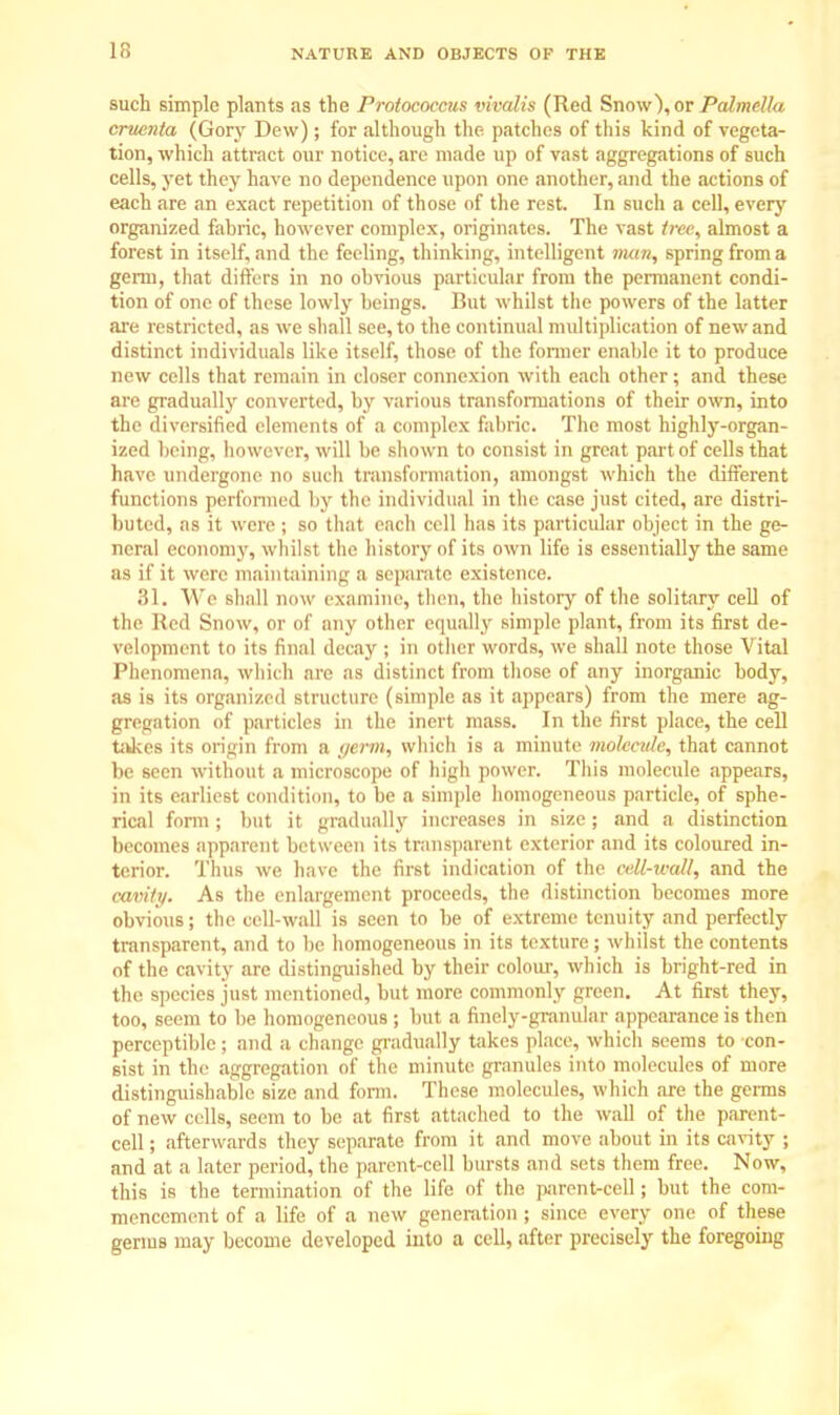 such simple plants as the Protococcus vivalis (Red Snow\or PalmeUa cruenta (Gory Dew); for although the patches of this kind of vegeta- tion, which attract our notice, are made up of vast aggregations of such cells, yet they have no dependence upon one another, and the actions of each are an exact repetition of those of the rest. In such a cell, every organized fabric, however complex, originates. The vast tree, almost a forest in itself, and the feeling, thinking, intelligent nwn, spring from a germ, that differs in no obvious particular from the permanent condi- tion of one of these lowly beings. But whilst the powers of the latter are restricted, as we shall see, to the continual multiplication of new and distinct individuals like itself, those of the former enable it to produce new cells that remain in closer connexion with each other; and these are gradually converted, by various transformations of their own, into the diversified elements of a complex fabric. The most highly-organ- ized being, however, will be shown to consist in great part of cells that have undergone no such transformation, amongst which the different functions performed by the individual in the case just cited, are distri- buted, as it were ; bo (hat each cell has its particular object in the ge- neral economy, whilst the history of its own life is essentially the same as if it were maintaining a separate existence. 31. We shall now examine, then, the history of the solitary cell of the Kcil Snow, or of any other equally .simple plant, from its first de- velopment to its final decay ; in other words, we shall note those Vital Phenomena, which arc as distinct from those of any inorganic body, as is its organized structure (simple as it appears) from the mere ag- gregation of particles in the inert mass. In the first place, the cell takes its origin from a germ, which is a minute molecule, that cannot be seen without a microscope of high power. This molecule appears, in its earliest condition, to be a simple homogeneous particle, of sphe- rical form ; but it gradually increases in size; and a distinction becomes apparent between its transparent exterior and its coloured in- terior. Thus we have the first indication of the cell-wall, and the cavity. As the enlargement proceeds, the distinction becomes more obvious; the cell-wall is seen to be of extreme tenuity and perfectly transparent, and to be homogeneous in its texture ; whilst the contents of the cavity are distinguished by their colour, which is bright-red in the species just mentioned, but more commonly green. At first they, too, seem to be homogeneous ; but a finely-granular appearance is then perceptible; and a change gradually takes place, which seems to con- sist in the aggregation of the minute granules into molecules of more distinguishable size and form. These molecules, which are the germs of new cells, seem to be at first attached to the wall of the parent- cell ; afterwards they separate from it and move about in its cavity ; and at a later period, the parent-cell bursts and sets them free. Now, this is the termination of the life of the parent-cell; but the com- mencement of a life of a new generation ; since every one of these germs may become developed into a cell, after precisely the foregoing