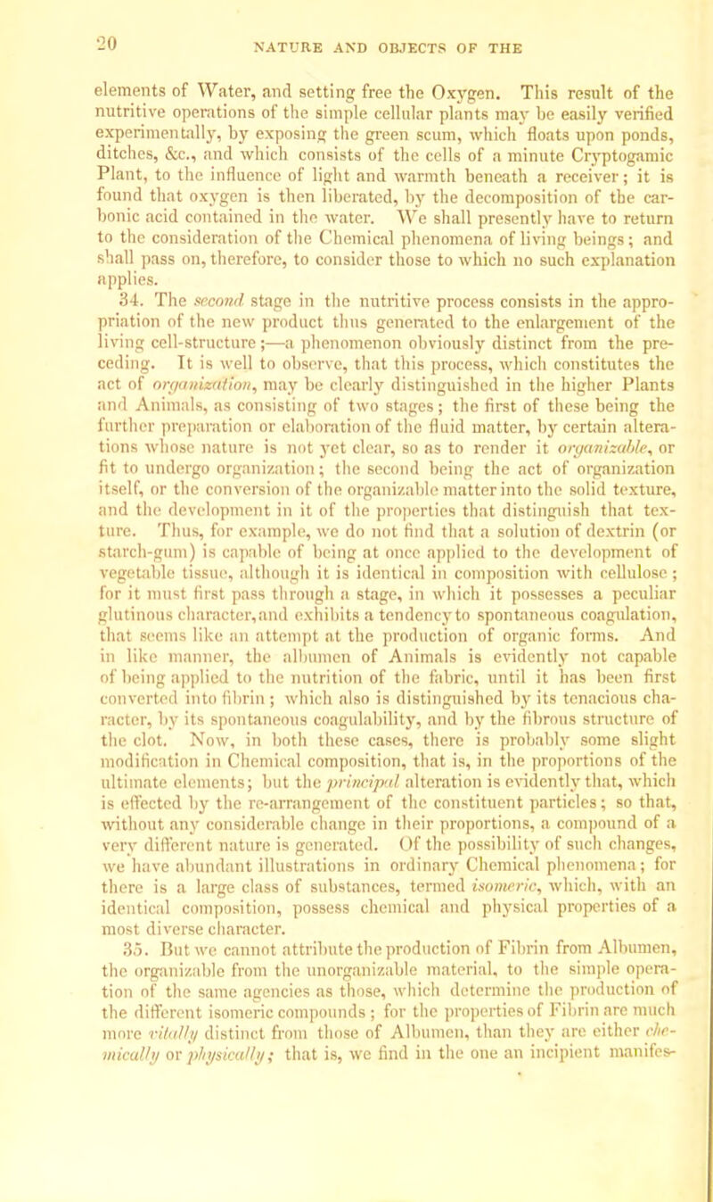 elements of Water, and setting free the Oxygen. This result of the nutritive operations of the simple cellular plants may be easily verified experimentally, by exposing the green scum, which floats upon ponds, ditches, Sec., and which consists of the cells of a minute Cryptogamic Plant, to the influence of light and warmth beneath a receiver; it is found that oxygen is then liberated, by the decomposition of the car- bonic acid contained in the water. We shall presently have to return to the consideration of the Chemical phenomena of living beings; and shall pass on, therefore, to consider those to which no such explanation applies. 34. The second stage in the nutritive process consists in the appro- priation of the new product thus generated to the enlargement of the living cell-structure;—a phenomenon obviously distinct from the pre- ceding. It is well to observe, that this process, which constitutes the act of orgamtcCmon, may be clearly distinguished in the higher Plants and Animals, as consisting of two stages ; the first of these being the farther preparation or elaboration of the fluid matter, by certain altera- tions whose nature is not yet clear, so as to render it organizable, or fit to undergo organization; the second being the act of organization itself, or the conversion of the organizable matter into the solid texture, and the development in it of the properties that distinguish that tex- ture. Thus, for example, we do not find that a solution of dextrin (or Starch-gum) is capable of being at once applied to the development of vegetable tissue, although it is identical in composition with cellulose ; for it must first pass through a stage, in which it possesses a peculiar glutinous character,aild exhibits a tendency to spontaneous coagulation, that seems like an attempt at the production of organic forms. And in like manner, the albumen of Animals is evidently not capable of being applied to the nutrition of the fabric, until it has been first converted into fibrin ; which also is distinguished by its tenacious cha- racter, by its spontaneous coagulability, and by the fibrous structure of the clot. Now, in both these cases, there is probably some slight modification in Chemical composition, that is, in the proportions of the ultimate elements; but the principal alteration is evidently that, which is effected by the re-arrangement of the constituent particles; so that, without any considerable change in their proportions, a compound of a very different nature is generated. Of the possibility of such changes, we have abundant illustrations in ordinary Chemical phenomena; for there is a large class of substances, termed isomeric, which, with an identical composition, possess chemical and physical properties of a most diverse diameter. 35. But we cannot attribute the production of Fibrin from Albumen, the organizable from the unorganizable material, to the simple opera- tion of the same agencies as those, which determine the production of the different isomeric compounds ; for the properties of Fibrin are much more vitally distinct from those of Albumen, than they are either che- mically or physically; that is, we find in the one an incipient manifes-