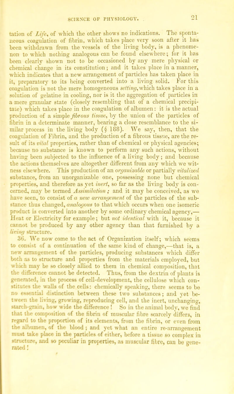 tation of Life, of which the other shows no indications. The sponta- neous coagulation of fibrin, which takes place very soon after it has been withdrawn from the vessels of the living body, is a phenome- non to which nothing analogous can be found elsewhere; for it has been clearly shown not to be occasioned by any mere physical or chemical change in its constitution; and it takes place in a manner, which indicates that a new arrangement of particles has taken place in it. preparatory to its being converted into a living solid. For this coagulation is not the mere homogeneous setting, which takes place in a solution of gelatine in cooling, nor is it the aggregation of particles in a mere granular state (closely resembling that of a chemical precipi- tate) which takes place in the coagulation of albumen: it is the actual production of a simple fibrous tissue, by the union of the particles of fibrin in a determinate manner, bearing a close resemblance to the si- milar process in the living body (§ 188). We say, then, that the coagulation of Fibrin, and the production of a fibrous tissue, are the re- sult of its vital properties, rather than of chemical or physical agencies; because no substance is known to perform any such actions, without having been subjected to the influence of a living body; and because the actions themselves are altogether different from any which we wit- ness elsewhere. This production of an organizable or partially vitalized substance, from an unorganizable one, possessing none but chemical properties, and therefore as yet inert, so far as the living body is con- cerned, may be termed Assimilation ; and it may be conceived, as we have seen, to consist of a new arrangement of the particles of the sub- stance thus changed, analogous to that which occurs when one isomeric product is converted into another by some ordinary chemical agency,— Heat or Electricity for example; but not identical with it, because it cannot be produced by any other agency than that furnished by a lining structure. 36. We now come to the act of Organization itself; which seems to consist of a continuation of the same kind of change,—that is, a new arrangement of the particles, producing substances which differ both as to structure and properties from the materials employed, but which may be so closely allied to them in chemical composition, that the difference cannot be detected. Thus, from the dextrin of plants is generated, in the process of cell-development, the cellulose which con- stitutes the walls of the cells: chemically speaking, there seems to bo no essential distinction between these two substances; and yet be- tween the living, growing, reproducing cell, and the inert, unchanging, starch-grain, how wide the difference ! So in the animal body, we find that the composition of the fibrin of muscular fibre scarcely differs, in regard to the proportion of its elements, from the fibrin, or even from the albumen, of the blood; and yet what an entire re-arrangement must take place in the particles of either, before a tissue so complex in structure, and so peculiar in properties, as muscular fibre, can be gene- rated !