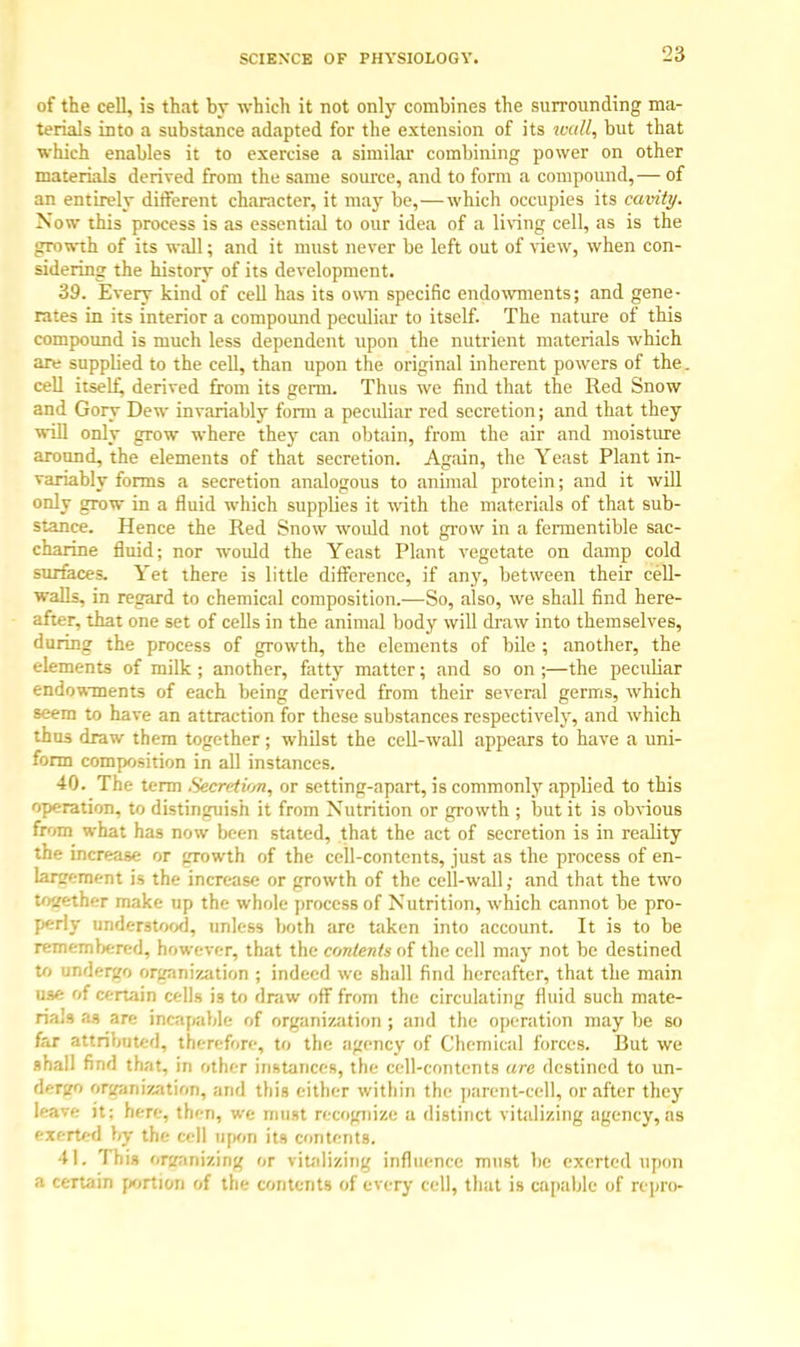 of the cell, is that by which it not only combines the surrounding ma- terials into a substance adapted for the extension of its wall, but that which enables it to exercise a similar combining power on other materials derived from the same source, and to form a compound,— of an entirely different character, it may be,—which occupies its cavity. Now this process is as essential to our idea of a living cell, as is the growth of its wall; and it must never be left out of view, when con- sidering the history of its development. 39. Every kind of cell has its own specific endowments; and gene- rates in its interior a compound peculiar to itself. The nature of this compound is much less dependent upon the nutrient materials which are supplied to the cell, than upon the original inherent powers of the. cell itself, derived from its germ. Thus we find that the Red Snow and Gory Dew invariably form a peculiar red secretion; and that they will only grow where they can obtain, from the air and moisture around, the elements of that secretion. Again, the Yeast Plant in- variably forms a secretion analogous to animal protein; and it will only grow in a fluid which supplies it with the materials of that sub- stance. Hence the Red Snow would not grow in a fermentible sac- charine fluid; nor would the Yeast Plant vegetate on damp cold surfaces. Yet there is little difference, if any, between their cell- walls, in regard to chemical composition.—So, also, we shall find here- after, that one set of cells in the animal body will draw into themselves, during the process of growth, the elements of bile ; another, the elements of milk ; another, fatty matter; and so on ;—the peculiar endowments of each being derived from their several germs, which seem to have an attraction for these substances respectively, and which thus draw them together; whilst the cell-wall appears to have a uni- form composition in all instances. 40. The term Secretion, or setting-apart, is commonly applied to this operation, to distinguish it from Nutrition or growth ; but it is obvious from what has now been stated, that the act of secretion is in reality the increase or growth of the cell-contents, just as the process of en- forcement is the increase or growth of the cell-wall; and that the two together make up the whole process of Nutrition, which cannot be pro- perly understood, unless both are taken into account. It is to be remembered, however, that the contents of the cell may not be destined to undergo organization ; indeed we shall find hereafter, that the main use Of certain cells is to draw off from the circulating fluid such mate- rials as are incapable of organization ; and the operation may be so far attributed, therefore, to the agency of Chemical forces. But we shall find that, in other instances, the cell-contents arc destined to un- fcrgO organization, and this either within the parent-cell, or after they leave it; here, then, we must recopiizo a distinct vitalizing agency, as exerted by the cell upon its contents. 41. This organizing or vitalizing influence must be exerted upon a certain portion of the contents of every cell, that is capable of repro-