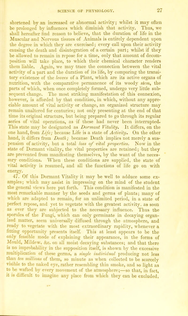 shortened bv an increased or abnormal activity; whilst it may often be prolonged by influences which diminish that activity. Thus, we shall hereafter nnd reason to believe, that the duration of life in the Muscular and Nervous tissues of Animals is entirely dependent upon the degree in which they are exercised; every call upon their activity causing the death and disintegration of a certain part; whilst if they be allowed to remain in repose for a time, only that amount of decom- position will take place, to which their chemical character renders them liable. Again, we may trace the connection between the vital activity of a part and the duration of its life, by comparing the transi- tory existence of the leaves of a Plant, which are its active organs of nutrition, with the comparative permanence of its woody stem, the parts of which, when once completely formed, undergo very little sub- sequent change. The most striking manifestation of this connexion, however, is afforded by that condition, in which, without any appre- ciable amount of vital activity or change, an organized structure may remain unaltered for centuries; not only presenting at the end of that time its original structure, but being prepared to go through its regular series of vital operations, as if these had never been interrupted. This state may be designated as Dormant Vitality. It differs, on the one hand, from Life; because Life is a state of Activity. On the other hand, it differs from Death; because Death implies not merely a sus- pension of activity, but a total loss of vital pro/xiiies. Now in the state of Dormant vitality, the vital properties are retained; but they are prevented from manifesting themselves, by the want of the neces- sary conditions. When these conditions are supplied, the state of vital activity is resumed, and all the functions of life go on with energy. 47. Of this Dormant Vitality it may be well to adduce some ex- amples; which may assist in impressing on the mind of the student the general views here put forth. This condition is manifested in the most remarkable manner by the seeds and germs of plants; many of which are adapted to remain, for an unlimited period, in a state of perfect repose, and yet to vegetate with the greatest activity, as soon aa ever they are subjected to the necessary influence. Thus the sporules of the Fungi, which can only germinate in decaying organ- ized matter, seem universally diffused through the atmosphere, and ready to vegetate with the most extraordinary rapidity, whenever a fitting opportunity presents itself. This at least appears to be the only feasible mode of explaining their appearance, in the forms of Mould, Mildew, &c. on all moist decaying substances; and that there is no improbability in the supposition itself, is shown by the excessive multiplication of these germs, a tingle individual producing not less than ten mW.i'na of them, so minute as when collected to be scarcely visible to the naked eye, rather resembling thin smoke, and so light as to lie wafted by every movement of the atmosphere;—so that, in fact, it is difficult to imagine any place from which they can be excluded.