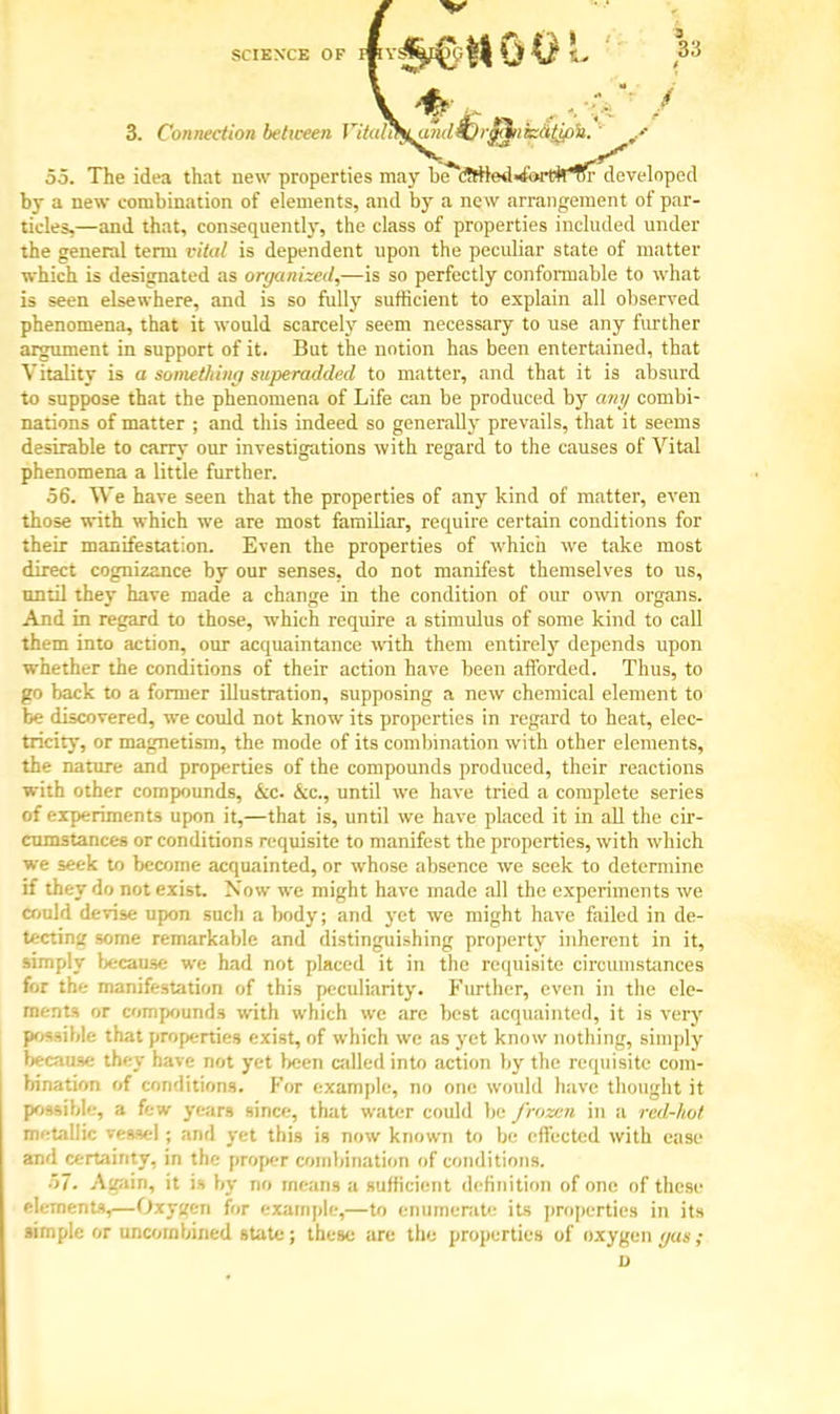 SCIENCE OF lftY!^^ji|| U 0 L }'> . a? 3. Connection between iltaliS^aiidiji-^iitzatJfi'u. ' / 55. The idea that new properties may be^cWie4>&Htif'lH^'de'veloped by a new combination of elements, and by a new arrangement of par- ticles,—and that, consequently, the class of properties included under the general term vital is dependent upon the peculiar state of matter which is designated as organized,—is so perfectly conformable to what is seen elsewhere, and is so fully sufficient to explain all observed phenomena, that it would scarcely seem necessary to use any further argument in support of it. But the notion has been entertained, that Vitality is a something superadded to matter, and that it is absurd to suppose that the phenomena of Life can be produced by any combi- nations of matter ; and this indeed so generally prevails, that it seems desirable to carry our investigations with regard to the causes of Vital phenomena a little further. 56. We have seen that the properties of any kind of matter, even those with which we are most familiar, require certain conditions for their manifestation. Even the properties of which we take most direct cognizance by our senses, do not manifest themselves to us, until they have made a change in the condition of our own organs. And in regard to those, which require a stimulus of some kind to call them into action, our acquaintance with them entirely depends upon whether the conditions of their action have been afforded. Thus, to go back to a former illustration, supposing a new chemical element to be discovered, we could not know its properties in regard to heat, elec- tricity, or magnetism, the mode of its combination with other elements, the nature and properties of the compounds produced, their reactions with other compounds, &c. &c, until we have tried a complete series of experiments upon it,—that is, until we have placed it in all the cir- cumstances or conditions requisite to manifest the properties, with which we seek to become acquainted, or whose absence we seek to determine if they do not exist. Now we might have made all the experiments we could devise upon such a body; and yet we might have failed in de- tecting some remarkable and distinguishing property inherent in it, simply because we had not placed it in the requisite circumstances for the manifestation of this peculiarity. Further, even in the ele- ments or compound* with which we arc best acquainted, it is very possible that properties exist, of which we as yet know nothing, simply because they have not yet been called into action by the requisite com- bination of conditions. For example, no one would have thought it possible, a few years since, that water could be frozen in a red-hot metallic vessel ; and yet this is now known to be effected with ease and certainty, in the proper combination of conditions. 57. Again, it is by no means a sufficient definition of one of these element*,—Oxygen for example,—to enumerate its properties in its simple or uncombined state; these are the properties of oxygen gas;