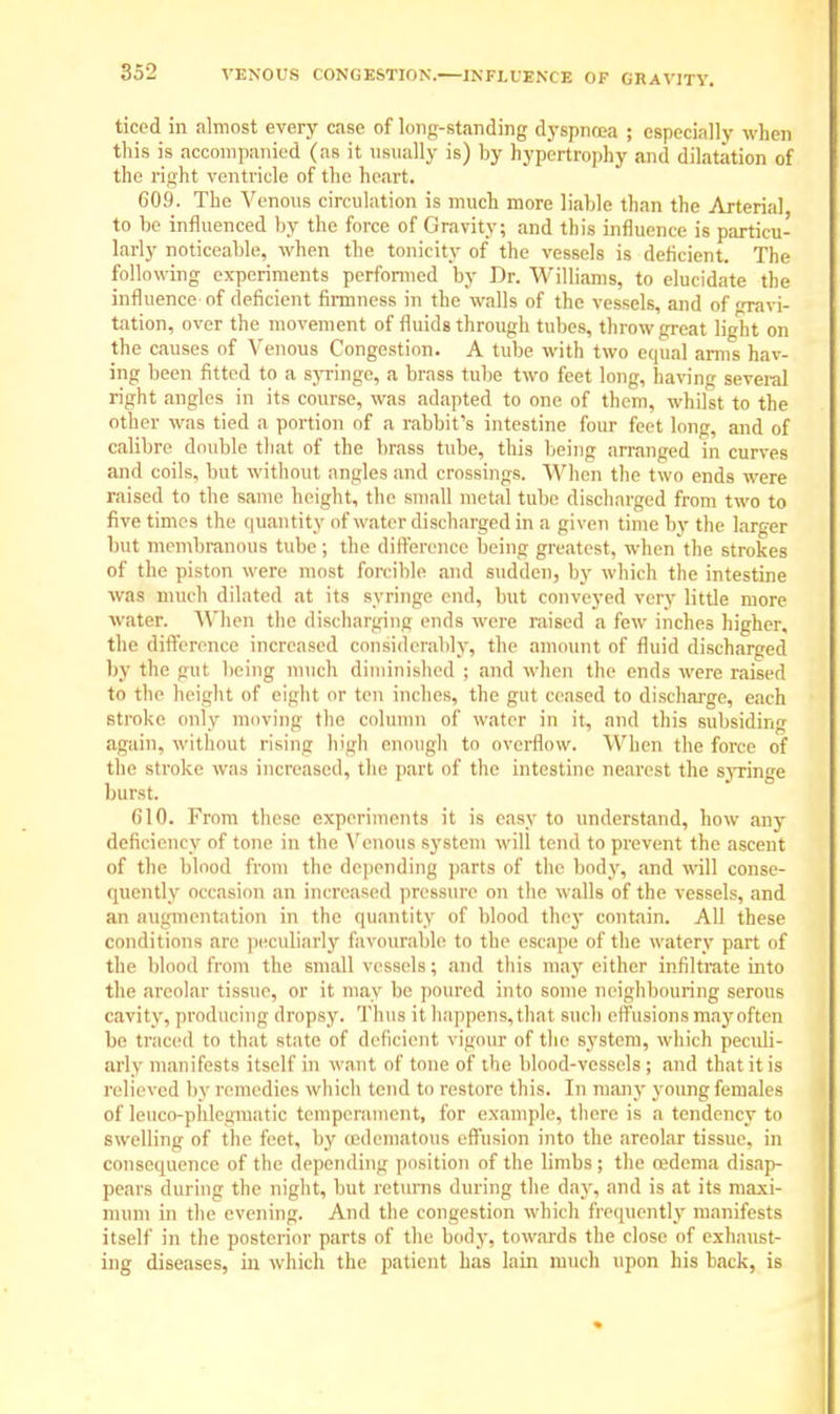VENOUS CONGESTION.—INFLUENCE OF GRAVITY. ticed in almost every case of long-standing dyspnoea ; especially when this is accompanied (as it usually is) by hypertrophy and dilatation of the right ventricle of the heart. 609. The Venous circulation is much more liable than the Arterial to be influenced by the force of Gravity; and this influence is particu- larly noticeable, when the tonicity of the vessels is deficient. The following experiments performed bv Dr. Williams, to elucidate the infl uencc of deficient firmness in the walls of the vessels, and of ravi- tation, over the movement of fluids through tubes, throw great light on the causes of Venous Congestion. A tube with two equal arms hav- ing been fitted to a syringe, a brass tube two feet long, having several right angles in its course, was adapted to one of them, whilst to the other was tied a portion of a rabbit's intestine four feet long, and of calibre double that of the brass tube, this being arranged in curves and coils, but without angles and crossings. When the two ends were raised to the same height, the small metal tube discharged from two to five times the quantity of water discharged in a given time by the larger but membranous tube ; the difference being greatest, when the strokes of the piston were most forcible and sudden, by which the intestine was much dilated at its syringe end, but conveyed very little more water. 'When the discharging ends were raised a few inches higher, the difference increased considerably, the amount of fluid discharged by the gut being much diminished ; and when the ends were raised to the height of eight or ton inches, the gut ceased to discharge, each stroke only moving the column of water in it, and this subsiding again, without rising high enough to overflow. When the force of the stroke was increased, the part of the intestine nearest the syringe burst. 610. From these experiments it is easy to understand, how any deficiency of tone in the Venous system will tend to prevent the ascent of the blood from the depending parts of the body, and will conse- quently occasion an increased pressure on the walls of the vessels, and an augmentation in the quantity of blood they contain. All these conditions are peculiarly favourable to the escape of the watery part of the blood from the small vessels; and this may either infiltrate into the areolar tissue, or it may be poured into some neighbouring serous cavity, producing dropsy. Thus it happens, that such effusions may often be traced to that state of deficient vigour of the system, which peculi- arly manifests itself in want of tone of the blood-vessels ; and that it is relieved by remedies which tend to restore this. In many young females of leuco-phlegmatic temperament, for example, there is a tendency to swelling of the feet, by edematous effusion into the areolar tissue, in consequence of the depending position of the limbs ; the cedema disap- pears during the night, but returns during the day, and is at its maxi- mum in the evening. And the congestion which frequently manifests itself in the posterior parts of the body, towards the close of exhaust- ing diseases, in which the patient has lain much upon his back, is