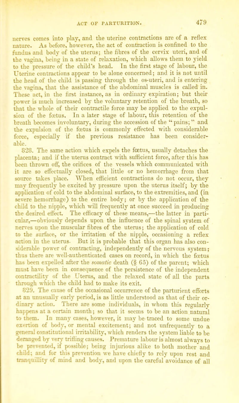 nerves comes into play, and the uterine contractions are of a reflex nature. As before, however, the act of contraction is confined to the fundus and body of the uterus; the fibres of the cervix uteri, and of the vagina, being iu a state of relaxation, which allows them to yield to the pressure of the child's head. In the first stage of labour, the Uterine contractions appear to be alone concerned; and it is not until the head of the child is passing through the os-uteri, and is entering the vagina, that the assistance of the abdominal muscles is called in. These act, in the first instance, as in ordinary expiration; but their power is much increased by the voluntary retention of the breath, so that the whole of their contractile force may be applied to the expul- sion of the foetus. In a later stage of labour, this retention of the breath becomes involuntary, during the accession of the pains;  and the expulsion of the foetus is commonly effected with considerable force, especially if the previous resistance has been consider- able. 828. The same action which expels the foetus, usually detaches the placenta; and if the uterus contract with sufficient force, after this has been thrown off, the orifices of the vessels which communicated with it are so effectually closed, that little or no hemorrhage from that source takes place. When efficient contractions do not occur, they may frequently be excited by pressure upon the uterus itself; by the application of cold to the abdominal surface, to the extremities, and (in severe hemorrhage) to the entire bod}-; or by the application of the child to the nipple, which will frequently at once succeed in producing the desired effect. The efficacy of these means,—the latter in parti- cular,—obviously depends upon the influence of the spinal system of nerves upon the muscular fibres of the uterus; the application of cold to the surface, or the irritation of the nipple, occasioning a reflex action in the uterus. But it is probable that this organ has also con- siderable power of contracting, independently of the nervous system; thus there are well-authenticated cases on record, in which the foetus has been expelled after the somatic death (§ 65) of the parent; which must have been in consequence of the persistence of the independent contractility of the Uterus, and the relaxed state of all the parts through which the child had to make its exit. 829. The cause of the occasional occurrence of the parturient efforts at an unusually early period, is as little understood as that of their or- dinary action. There are some individuals, in whom this regularly happens at a certain month; so that it seems to be an action natural to them. In many cases, however, it may be traced to some undue exertion of body, or mental excitement; and not unfrequently to a general constitutional irritability, which renders the system liable to be deranged by very trifling causes. Premature labour is almost always to be prevented, if possible; being injurious alike to both mother and child; and for this prevention we have chiefly to rely upon rest and tranquillity of mind and body, and upon the careful avoidance of all