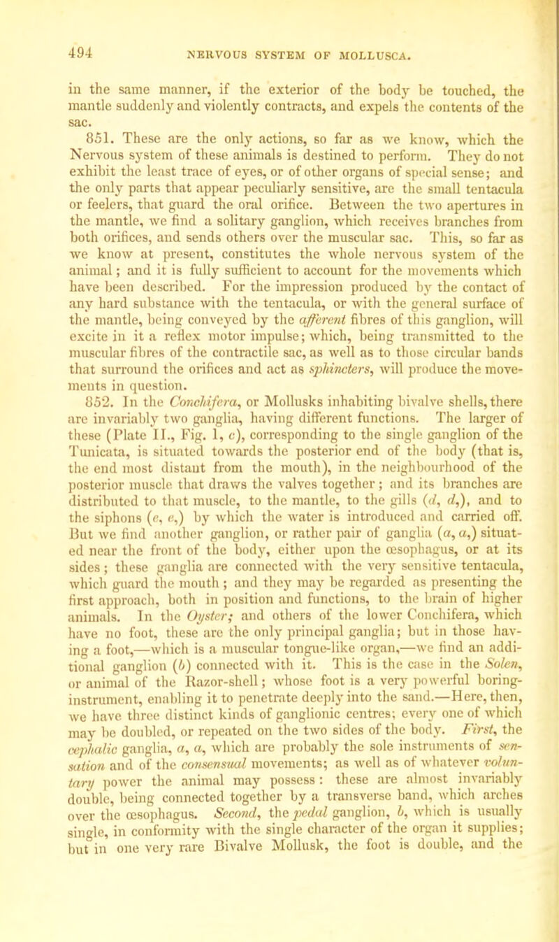 in the same manner, if the exterior of the bocfy be touched, the mantle suddenly and violently contracts, and expels the contents of the sac. 851. These are the only actions, so far as we know, which the Nervous system of these animals is destined to perform. They do not exhibit the least trace of eyes, or of other organs of special sense; and the only parts that appear peculiarly sensitive, are the small tentacula or feelers, that guard the oral orifice. Between the two apertures in the mantle, we find a solitary ganglion, which receives branches from both orifices, and sends others over the muscular sac. This, so far as we know at present, constitutes the whole nervous system of the animal; and it is fully sufficient to account for the movements which have been described. For the impression produced by the contact of any hard substance with the tentacula, or with the general surface of the mantle, being conveyed by the afferent fibres of this ganglion, will excite in it a reflex motor impulse; which, being transmitted to the muscular fibres of the contractile sac, as well as to those circular bands that surround the orifices and act as sphincters, will produce the move- ments in question. 852. In the Conchifera, or Mollusks inhabiting bivalve shells, there are invariably two ganglia, having different functions. The larger of these (Plate II., Fig. 1, c), corresponding to the single ganglion of the Tunicata, is situated towards the posterior end of the body (that is, the end most distant from the mouth), in the neighbourhood of the posterior muscle that draws the valves together ; and its branches are distributed to that muscle, to the mantle, to the gills ((/, d,), and to the siphons (e, «,) by which the water is introduced and carried off. But we find another ganglion, or rather pair of ganglia (a, a,) situat- ed near the front of the body, either upon the oesophagus, or at its sides ; these ganglia are connected with the very sensitive tentacula, which guard the mouth ; and they may be regarded as presenting the first approach, both in position and functions, to the brain of higher animals. In the Oyster; and others of the lower Conchifera, which have no foot, these are the only principal ganglia; but in those hav- ing a foot,—which is a muscular tongue-like organ,—we find an addi- tional ganglion (ti) connected with it. This is the case in the Solen, or animal of the Razor-shell; whose foot is a very powerful boring- instrument, enabling it to penetrate deeply into the sand.—Here, then, we have three distinct kinds of ganglionic centres; every one of which may be doubled, or repeated on the two sides of the body. First, the cephalic ganglia, a, a, which are probably the sole instruments of as* sation and of the consensual movements; as well as of whatever volun- tary power the animal may possess : these are almost invariably double, being connected together by a transverse band, which arches over the oesophagus. Second, the jicdal ganglion, b, which is usually single, in conformity with the single character of the organ it supplies; but in one very rare Bivalve Mollusk, the foot is double, and the