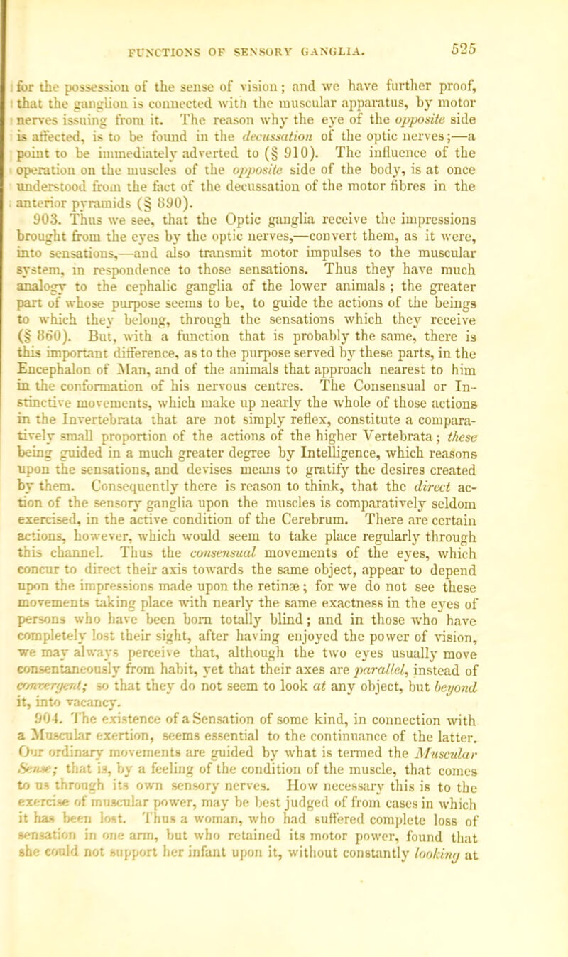 FUNCTIONS OF SENSORY GANGLIA. for the possession of the sense of vision ; and wc have further proof, that the ganglion is connected with the muscular apparatus, by motor nerves issuing from it. The reason why the eye of the opposite side is affected, is to be found in the decussation of the optic nerves;—a point to be immediately adverted to (§ 910). The influence of the operation on the muscles of the opposite side of the body, is at once understood from the fact of the decussation of the motor fibres in the anterior pyramids (§ 890). 903. Thus we see, that the Optic ganglia receive the impressions brought from the eyes by the optic nerves,—convert them, as it were, into sensations,—and also transmit motor impulses to the muscular system, in respondence to those sensations. Thus they have much analogy to the cephalic ganglia of the lower animals ; the greater part of whose purpose seems to be, to guide the actions of the beings to which they belong, through the sensations which they receive (§ 860). But, with a function that is probably the same, there is this important difference, as to the purpose served by these parts, in the Encephalon of Man, and of the animals that approach nearest to him in the conformation of his nervous centres. The Consensual or In- stinctive movements, which make up nearly the whole of those actions in the Invertebrata that are not simply reflex, constitute a compara- tively small proportion of the actions of the higher Vertebrata; these being guided in a much greater degree by Intelligence, which reasons upon the sensations, and devises means to gratify the desires created by them. Consequently there is reason to think, that the direct ac- tion of the sensory ganglia upon the muscles is comparatively seldom exercised, in the active condition of the Cerebrum. There are certain actions, however, which would seem to take place regularly through this channel. Thus the consensual movements of the eyes, which concur to direct their axis towards the same object, appear to depend upon the impressions made upon the retinas; for we do not see these movements taking place with nearly the same exactness in the eyes of persons who have been born totally blind; and in those who have completely lost their sight, after having enjoyed the power of vision, we may always perceive that, although the two eyes usually move consentaneously from habit, yet that their axes are parallel, instead of convergent; so that they do not seem to look at any object, but beyond it, into vacancy. 904. The existence of a Sensation of some kind, in connection with a Muscular exertion, seems essential to the continuance of the latter. Our ordinary movements are guided by what is termed the Muscular .Sense; that is, by a feeling of the condition of the muscle, that comes to us through its own sensory nerves. How necessary this is to the exercise of muscular power, may be best judged of from cases in which it has been lost. Thus a woman, who had suffered complete loss of sensation in one arm, but who retained its motor power, found that she could not support her infant upon it, without constantly looking at