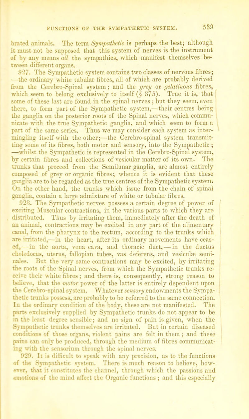 FUNCTIONS OF THE SYMPATHETIC SYSTEM. brated animals. The term Sympaihetio is perhaps the best; although it must not be supposed that this system of nerves is the instrument of by any means all the sympathies, which manifest themselves be- tween different organs. 927. The Sympathetic system contains two classes of nervous fibres; —the ordinary white tubular fibres, all of which are probably derived from the Cerebro-Spinal system; and the grey or gelatinous fibres, which seem to belong exclusively to itself (i 375). True it is, that some of these last are found in the spinal nerves ; but they seem, even there, to form part of the Sympathetic system,—their centres being the ganglia on the posterior roots of the Spinal nerves, which commu- nicate with the true Sympathetic ganglia, and which seem to form a pan of the same series. Thus we may consider each system as inter- mingling itself with the other;—the Cerebro-spinal system transmit- ting some of its fibres, both motor and sensory, into the Sympathetic ; —whilst the Sympathetic is represented in the Cerebro-Spinal system, by certain fibres and collections of vesicular matter of its own. The trunks that proceed from the Semilunar ganglia, are almost entirely composed of grey or organic fibres; whence it is evident that these ganglia are to be regarded as the true centres of the Sympathetic system. On the other hand, the trunks which issue from the chain of spinal ganglia, contain a large admixture of white or tubular fibres. 9'2o. The Sympathetic nerves possess a certain degree of power of exciting Muscular contractions, in the various parts to which they are distributed. Thus by irritating them, immediately after the death of an animal, contractions may be excited in any part of the alimentary canal, from the pharynx to the rectum, according to the trunks which are irritated,—in the heart, after its ordinary movements have ceas- ed,—in the aorta, vena cava, and thoracic duct, — in the ductus choledocus, uterus, fallopian tubes, vas deferens, and vesiculs semi- nales. But the very same contractions may be excited, by irritating the roots of the Spinal nerves, from which the Sympathetic trunks re- ceive their white fibres; and there is, consequently, strong reason to believe, that the motor power of the latter is entirely dependent upon the Cerebro-spinal system. Whatever sensoi-y endowments the Sympa- thetic trunks possess, are probably to be referred to the same connection. In the ordinary condition of the body, these are not manifested. The parts exclusively supplied by Sympathetic trunks do not appear to be in the least degree sensible; and no sign of pain is given, when the Sympathetic trunks themselves are irritated. But in certain diseased conditions of those organs, violent pains are felt in them ; and these pains can only be produced, through the medium of fibres communicat- ing with the senvjrium through the spinal nerves. 929. It is difficult to speak with any precision, as to the functions of the Sympathetic system. There is much reason to believe, how- ever, that it constitutes the channel, through which the passions and emotions of the mind affect the Organic functions ; and this especially