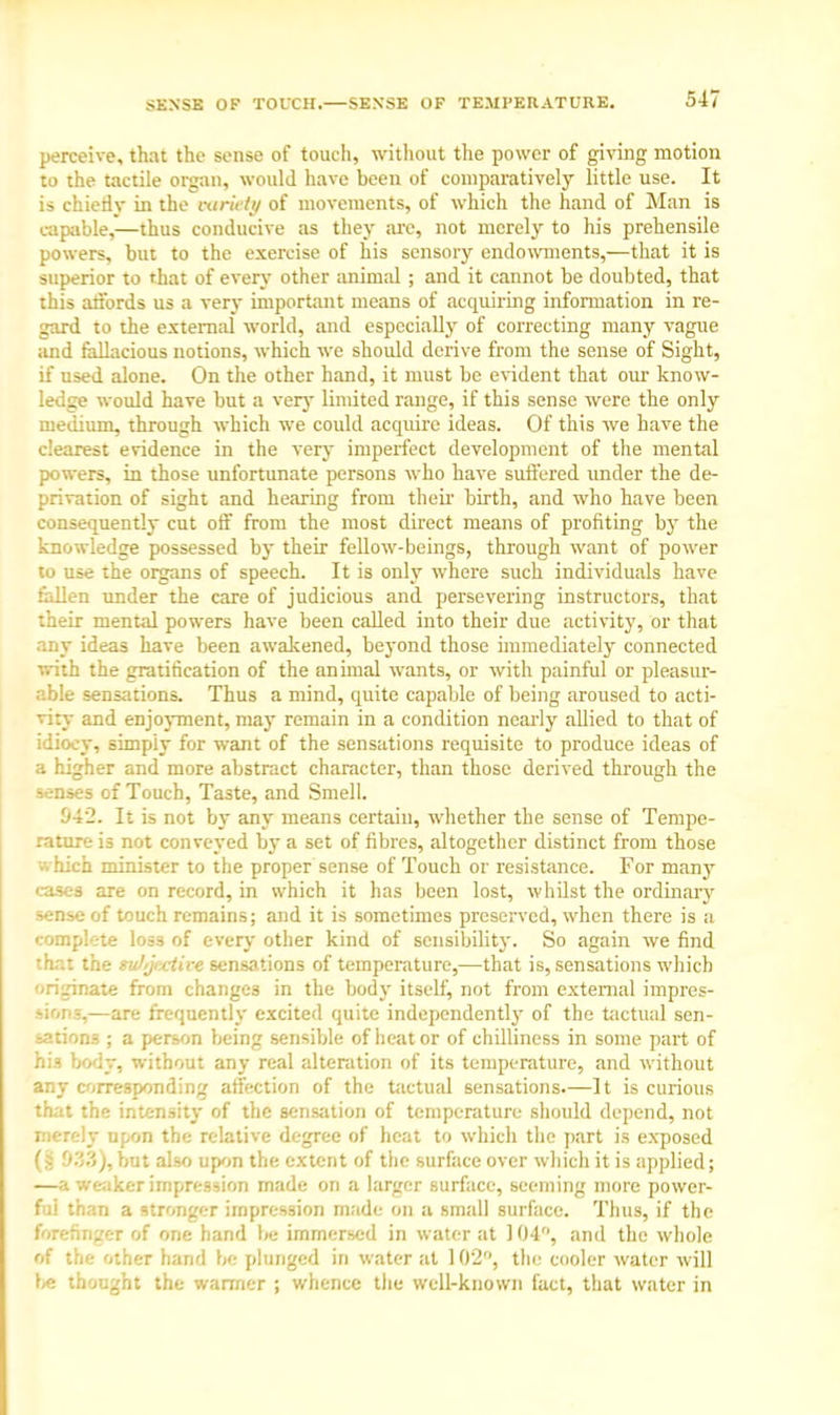 SENSE OF TOUCH.—SENSE OF TEMPERATURE. perceive, that the sense of touch, without the power of giving motion to the tactile organ, would have been of comparatively little use. It is chiefly in the variety of movements, of which the hand of Man is capable,—thus conducive as they arc, not merely to his prehensile powers, but to the exercise of his sensory endowments,—that it is superior to that of every other animal ; and it cannot be doubted, that this affords us a very important means of acquiring information in re- gard to the external world, and especially of correcting many vague and fallacious notions, which we should derive from the sense of Sight, if used alone. On the other hand, it must be evident that our know- ledge would have but a very limited range, if this sense were the only medium, through which we could acquire ideas. Of this we have the clearest evidence in the very imperfect development of the mental powers, in those unfortunate persons who have suffered under the de- privation of sight and hearing from their birth, and who have been consequently cut off from the most direct means of profiting by the knowledge possessed by their fellow-beings, through want of power to use the organs of speech. It is only where such individuals have fallen under the care of judicious and persevering instructors, that their mental powers have been called into their due activity, or that any ideas have been awakened, beyond those immediately connected with the gratification of the an imal wants, or with painful or pleasur- able sensations. Thus a mind, quite capable of being aroused to acti- vity and enjoyment, ma)- remain in a condition nearly allied to that of idiocy, simpiy for want of the sensations requisite to produce ideas of a higher and more abstract character, than those derived through the senses of Touch, Taste, and Smell. !>42. It is not by any means certain, whether the sense of Tempe- rature is not conveyed by a set of fibres, altogether distinct from those which minister to the proper sense of Touch or resistance. For many cases are on record, in which it has been lost, whilst the ordinary sense of touch remains; and it is sometimes preserved, when there is a complete loss of every other kind of sensibility. So again we find that the sultjrxtire sensations of temperature,—that is, sensations which originate from changes in the body itself, not from external impres- sions,—are frequently excited quite independently of the tactual sen- sations ; a person being sensible of heat or of chilliness in some part of his body, without any real alteration of its temperature, and without any corresponding affection of the tactual sensations.—It is curious that the intensity of the sensation of temperature should depend, not merely upon the relative degree of heat to which the part is exposed '■)'■'?>), but also upon the extent of the surface over which it is applied; —a weaker impression made on a larger surface, seeming more power- ful than a stronger impression made on a small surface. Thus, if the forefinger of one hand lie immersed in water at 104, and the whole of the other hand be plunged in water at 102°, the cooler water will lie thought the warmer ; whence the well-known fact, that water in