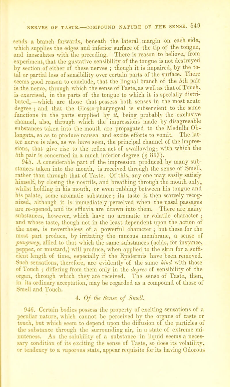 sends a branch forwards, beneath the lateral margin on each side, which supplies the edges and inferior surface of the tip of the tongue, and inosculates with the preceding. There is reason to believe, from experiment, that the gustative sensibility of the tongue is not destroyed by section of either of these nerves ; though it is impaired, by the to- tal or partial loss of sensibility over certain parts of the surface. There seems good reason to conclude, that the lingual branch of the 5th pair is the nerve, through which the sense of Taste, as well as that of Touch, is exercised, in the parts of the tongue to which it is specially distri- buted,—which are those that possess both senses in the most acute degree ; and that the Glosso-pharyngeal is subservient to the same functions in the parts supplied by it, being probably the exclusive channel, also, through which the impressions made by disagreeable substances taken into the mouth are propagated to the Medulla Ob- longata, so as to produce nausea and excite efforts to vomit. The lat- ter nerve is also, as we have seen, the principal channel of the impres- sions, that give rise to the reflex act of swallowing; with which the 5th pair is concerned in a much inferior degree (§ 897). 945. A considerable part of the impression produced by many sub- stances taken into the mouth, is received through the sense of Smell, rather than through that of Taste. Of this, any one may easily satisfy himself, by closing the nostrils, and breathing through the mouth only, whilst holding in his mouth, or even rubbing between his tongue and his palate, some aromatic substance; its taste is then scarcely recog- nized, although it is immediately perceived when the nasal passages are re-opened, and its effluvia are drawn into them. There are many substances, however, which have no aromatic or volatile character ; and whose taste, though not in the least dependent upon the action of the nose, is nevertheless of a powerful character ; but these for the most part produce, by irritating the mucous membrane, a sense of pungency, allied to that which the same substances (acids, for instance, pepper, or mustard,) will produce, when applied to the skin for a suffi- cient length of time, especially if the Epidermis have been removed. Such sensations, therefore, are evidently of the same kind with those of Touch ; differing from them only in the degree of sensibility of the organ, through which they are received. The sense of Taste, then, in its ordinary acceptation, may be regarded as a compound of those of Smell and Touch. 4. Of the Sense of Smell. 946. Certain bodies possess the property of exciting sensations of a peculiar nature, which cannot be perceived by the organs of taste or touch, but which seern to depend upon the diffusion of the particles of the substance through the surrounding air, in a state of extreme mi- nuteness. As the solubility of a substance in liquid seems a neces- sary condition of its exciting the sense of Taste, so does its volatility, or tendency to a vaporous state, appear requisite for its having Odorous