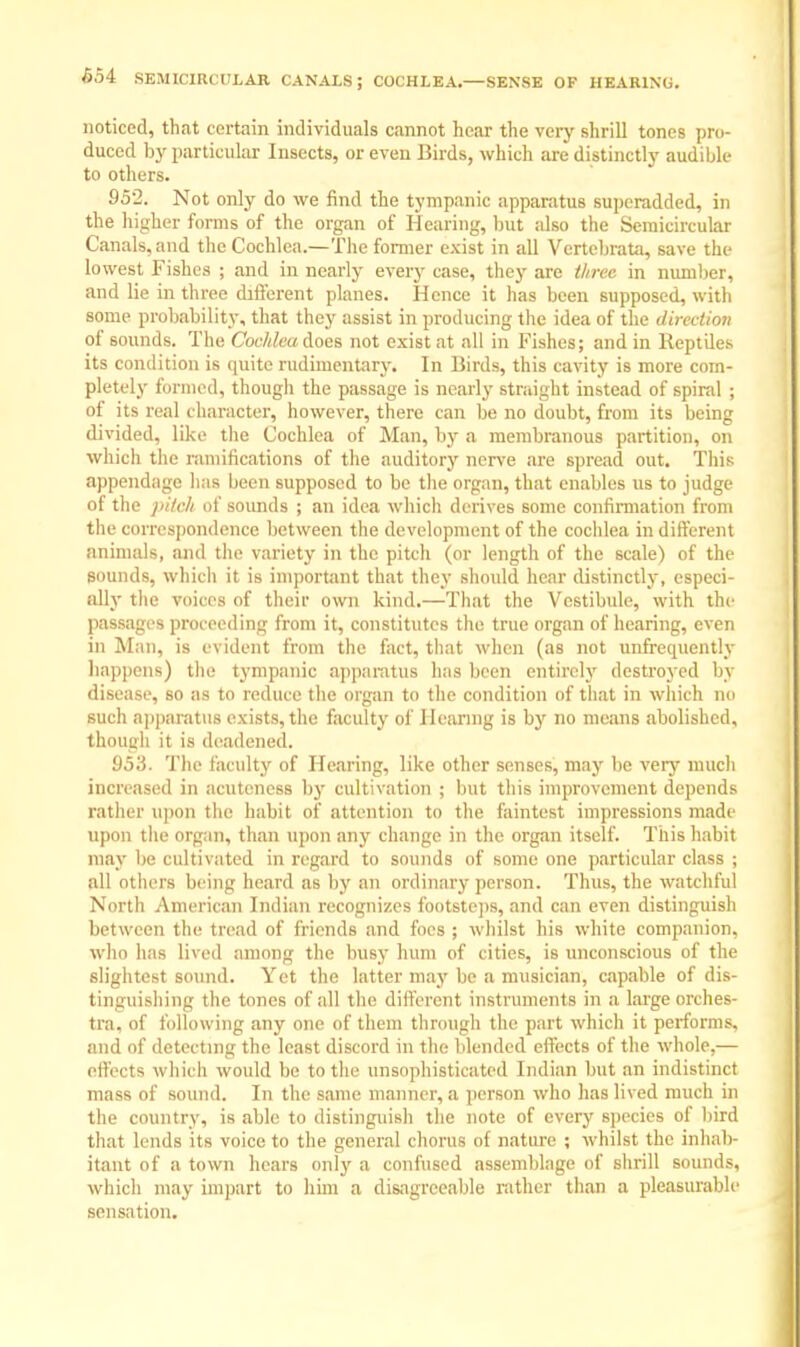 654 SEMICIRCULAR CANALS; COCHLEA.—SENSE OF HEARING. noticed, that certain individuals cannot hear the very shrill tones pro- duced by particular Insects, or even Birds, which are distinctly audible to others. 952. Not only do we find the tympanic apparatus superadded, in the higher forms of the organ of Hearing, but also the Semicircular Canals, and the Cochlea.—The former exist in all Vertebrate, save the lowest Fishes ; and in nearly every case, they are three in number, and lie in three different planes. Hence it has been supposed, with some probability, that they assist in producing the idea of the direction of sounds. The Cochlea does not exist at all in Fishes; and in Reptiles its condition is quite rudimentary. In Birds, this cavity is more com- pletely formed, though the passage is nearly straight instead of spiral ; of its real character, however, there can be no doubt, from its being divided, like the Cochlea of Man, by a membranous partition, on which the ramifications of the auditory nerve are spread out. This appendage has been supposed to be the organ, that enables us to judge of the pitch of sounds ; an idea which derives some confirmation from the correspondence between the development of the cochlea in different animals, and the variety in the pitch (or length of the scale) of the Bounds, which it is important that they should hear distinctly, especi- ally the voices of their own kind.—That the Vestibule, with the passages proceeding from it, constitutes the true organ of hearing, even in Man, is evident from the fact, that when (as not unfrequcntly happens) the tympanic apparatus has been entirely destroyed by disease, so as to reduce the organ to the condition of that in which no such apparatus exists, the faculty of Hearing is by no means iibolished, though it is deadened. 953. The faculty of Hearing, like other senses, may be very much increased in acuteness by cultivation ; but this improvement depends rather upon the habit of attention to the faintest impressions made upon the organ, than upon any change in the organ itself. This habit may be cultivated in regard to sounds of some one particular class ; all others being heard as by an ordinary person. Thus, the watchful North American Indian recognizes footsteps, and can even distinguish between the tread of friends and foes ; whilst his white companion, who has lived among the busy hum of cities, is unconscious of the slightest sound. Yet the latter may be a musician, capable of dis- tinguishing the tones of all the different instruments in a large orches- tra, of following any one of them through the part which it performs, and of detecting the least discord in the blended effects of the whole,— cllcrts which would be to the unsophisticated Indian but an indistinct mass of sound. In the same manner, a person who has lived much in the country, is able to distinguish the note of every species of bird that lends its voice to the general chorus of nature ; whilst the inhab- itant of a town hears only a confused assemblage of shrill sounds, which may impart to him a disagreeable rather than a pleasurable sensation.