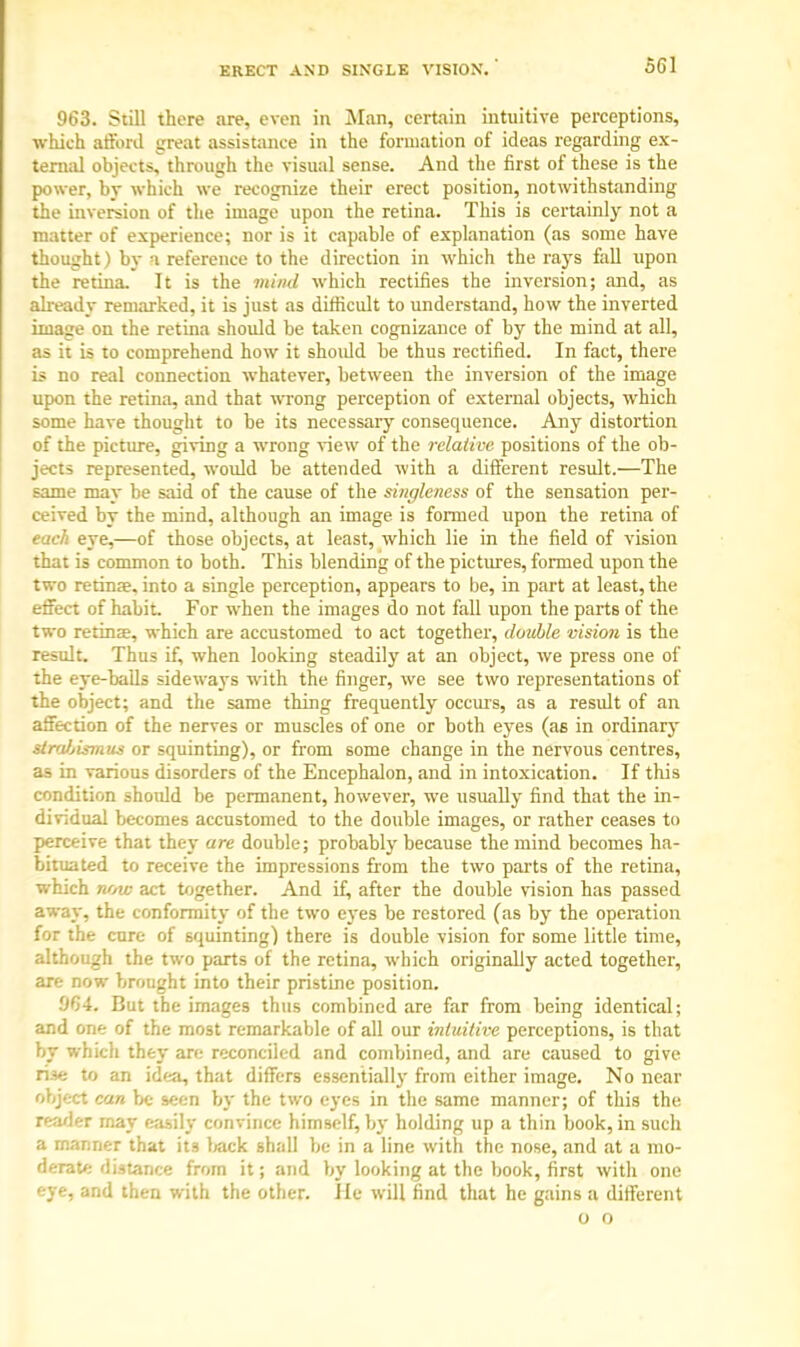 ERECT AND SINGLE VISION. 963. Still there are, even in Man, certain intuitive perceptions, which afford great assistance in the formation of ideas regarding ex- ternal objects, through the visual sense. And the first of these is the power, by which we recognize their erect position, notwithstanding the inversion of the image upon the retina. This is certainly not a matter of experience; nor is it capable of explanation (as some have thought) by a reference to the direction in which the rays fall upon the retina. It is the mind which rectifies the inversion; and, as already remarked, it is just as difficult to understand, how the inverted image on the retina should be taken cognizance of by the mind at all, as it is to comprehend how it shoidd be thus rectified. In fact, there is no real connection whatever, between the inversion of the image upon the retina, and that wrong perception of external objects, which some have thought to be its necessary consequence. Any distortion of the picture, giving a wrong view of the relative positions of the ob- jects represented, would be attended with a different result.—The same may be said of the cause of the singleness of the sensation per- ceived by the mind, although an image is formed upon the retina of each eye,—of those objects, at least, which lie in the field of vision that is common to both. This blending of the pictures, formed upon the two retinae, into a single perception, appears to be, in part at least, the effect of habit. For when the images do not fall upon the parts of the two retina?, which are accustomed to act together, double vision is the result. Thus if, when looking steadily at an object, we press one of the eye-balls sideways with the finger, we see two representations of the object; and the same thing frequently occurs, as a result of an affection of the nerves or muscles of one or both eyes (as in ordinary strabismus or squinting), or from some change in the nervous centres, as in various disorders of the Encephalon, and in intoxication. If this condition should be permanent, however, we usually find that the in- dividual becomes accustomed to the double images, or rather ceases to perceive that they are double; probably because the mind becomes ha- bituated to receive the impressions from the two parts of the retina, which note act together. And if, after the double vision has passed away, the conformity of the two eyes be restored (as by the operation for the cure of squinting) there is double vision for some little time, although the two parts of the retina, which originally acted together, are now brought into their pristine position. 'JC)4. But the images thus combined are far from being identical; and one of the most remarkable of all our intuitive perceptions, is that by which they are reconciled and combined, and are caused to give rise to an idea, that differs essentially from either image. No near object can be seen by the two eyes in the same manner; of this the reader may easily convince himself, by holding up a thin book, in such a manner that it3 back shall be in a line with the nose, and at a mo- derate distance from it; and by looking at the book, first with one eye, and then with the other. Jle will find that he gains a different o o