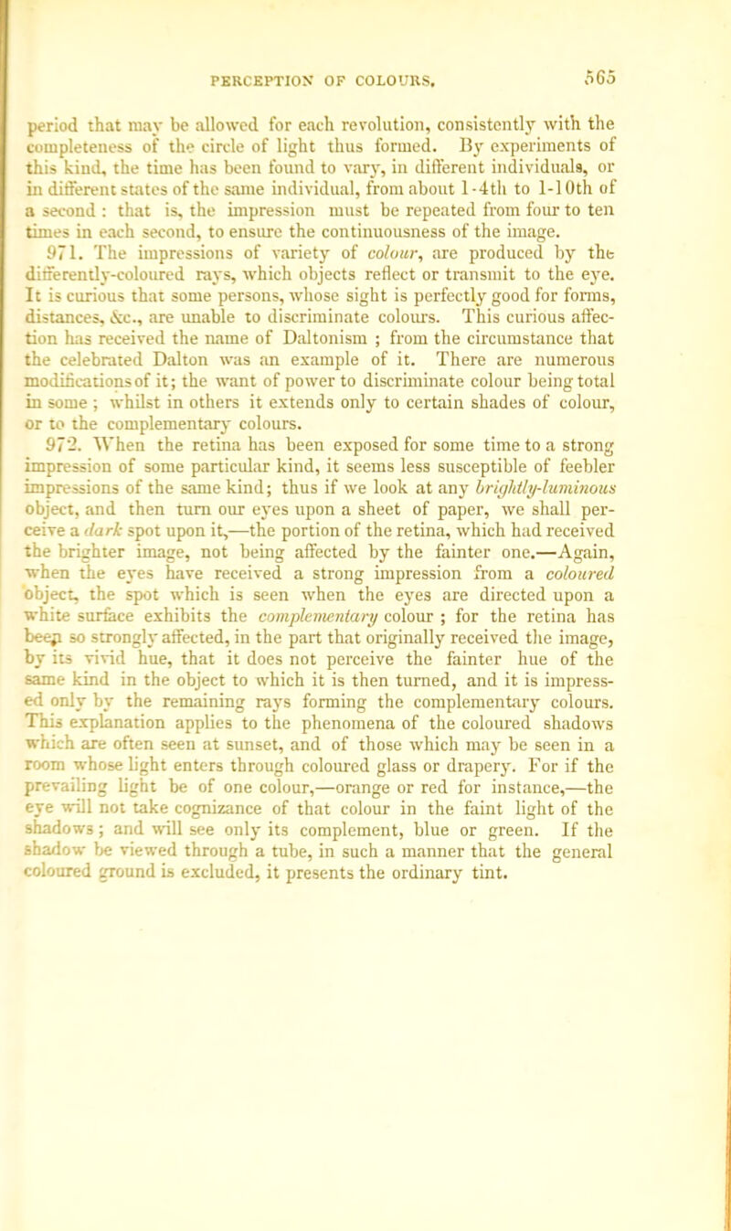 period that may be allowed for each revolution, consistently with the completeness of the circle of light thus formed. By experiments of this kind, the time has been found to vary, in different individuals, or in different states of the same individual, from about 1 -4th to 1-1 Oth of a second : that is, the impression must be repeated from four to ten times in each second, to ensure the continuousness of the image. 971. The impressions of variety of colour, are produced by the differently-coloured rays, which objects reflect or transmit to the eye. It is curious that some persons, whose sight is perfectly good for forms, distances, <xc, are unable to discriminate colours. This curious affec- tion has received the name of Daltonism ; from the circumstance that the celebrated Dalton was an example of it. There are numerous modifications of it; the want of power to discriminate colour being total in some ; whilst in others it extends only to certain shades of colour, or to the complementary colours. 972. When the retina has been exposed for some time to a strong impression of some particular kind, it seems less susceptible of feebler impressions of the same kind; thus if we look at any uric/Mly-luminous object, and then turn our eyes upon a sheet of paper, we shall per- ceive a dark spot upon it,-—the portion of the retina, which had received the brighter image, not being affected by the fainter one.—Again, ■when the eyes have received a strong impression from a coloured object, the spot which is seen when the eyes are directed upon a white surface exhibits the complementary colour ; for the retina has beep so strongly affected, in the part that originally received the image, by its vivid hue, that it does not perceive the fainter hue of the same kind in the object to which it is then turned, and it is impress- ed only by the remaining rays forming the complementary colours. This explanation applies to the phenomena of the coloured shadows which are often seen at sunset, and of those which may be seen in a room whose light enters through coloured glass or drapery. For if the prevailing light be of one colour,—orange or red for instance,—the eye will not take cognizance of that colour in the faint light of the shadows ; and will see only its complement, blue or green. If the shadow be viewed through a tube, in such a manner that the general coloured ground is excluded, it presents the ordinary tint.