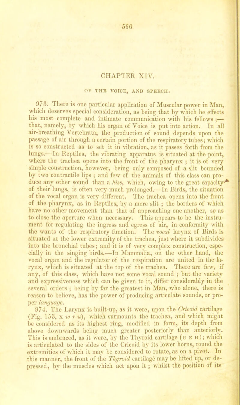 CHAPTER XIV. OF THE VOICE, AND SPEECH. 973. There is one particular application of Muscular power in Man, which deserves special consideration, as being that by which he effects his most complete and intimate communication with his fellows ;— that, namely, by which his organ of Voice is put into action. In all air-breathing Vertebrata, the production of sound depends upon the passage of air through a certain portion of the respiratory tubes; which is so constructed as to set it in vibration, as it passes forth from the lungs.—In Reptiles, the vibrating apparatus is situated at the point, where the trachea opens into the front of the pharynx ; it is of very simple construction, however, being only composed of a slit bounded by two contractile lips ; and few of the animals of this class can pro- duce any other sound than a hiss, which, owing to the great capacity^ of their lungs, is often very much prolonged.—In Birds, the situation of the vocal organ is very different. The trachea opens into the front of the pharynx, as in Reptiles, by a mere slit ; the borders of which have no other movement than that of approaching one another, so as to close the aperture when necessary. This appears to be the instru- ment for regulating the ingress and egress of air, in conformity with the wants of the respiratory function, The VOOal larynx of Birds is situated at the lower extremity of the trachea, just where it subdivides into the bronchial tubes; and it is of very complex construction, espe- cially in the singing birds.—In Mammalia, on the other hand, the vocal organ and the regulator of the respiration are united in the la- rynx, which is situated at the top of the trachea. There are few, if any, of this class, which have not some vocal sound ; but the variety and expressiveness which can be given to it, differ considerably in the several orders ; being by far the greatest in Man, who alone, there is reason to believe, has the power of producing articulate sounds, or pro- per lunymuje. 974. The Larynx is built-up, as it were, upon the Cricoid cartilage (Fig. 153, x 10 /• i<), which surmounts the trachea, and which might lie considered as its highest ring, modified in form, its depth from above downwards being much greater posteriorly than anteriorly. This is embraced, as it were, by the Thyroid cartilage (g eh); which is articulated to the sides of the Cricoid by its lower horns, round the extremities of which it may be considered to rotate,as on a pivot. In this manner, the front of the Thyroid cartilage may be lifted up, or de- pressed, by the muscles which act upon it; whilst the position of its