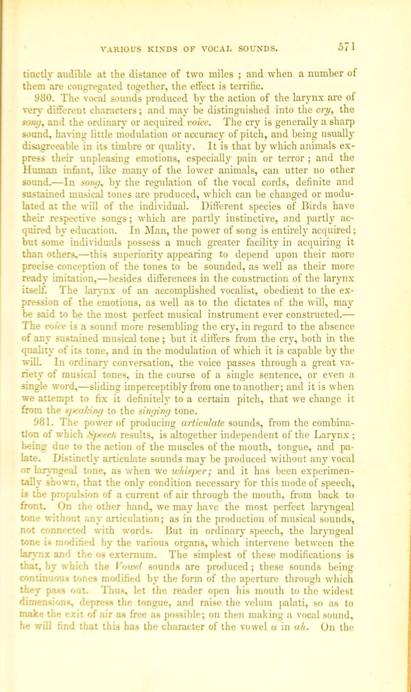 VARIOUS KINDS OF VOCAL SOUNDS. tinctly audible at the distance of two miles ; and when a number of them are congregated together, the effect is terrific. 980. The vocal sounds produced by the action of the larynx are of very different characters; and may be distinguished into the cry, the sony, and the ordinary or acquired voice. The cry is generally a sharp sound, having little modulation or accuracy of pitch, and being usually disagreeable in its timbre or quality. It is that by which animals ex- press their unpleasing emotions, especially pain or terror ; and the Human infant, like many of the lower animals, can utter no other sound.—In sony, by the regulation of the vocal cords, definite and sustained musical tones are produced, which can be changed or modu- lated at the will of the individual. Different species of Birds have their respective songs; which are partly instinctive, and partly ac- quired by education. In Man, the power of song is entirely acquired; but some individuals possess a much greater facility in acquiring it than others.—this superiority appearing to depend upon their more precise conception of the tones to be sounded, as well as their more ready imitation,—besides differences in the construction of the larynx itself. The larynx of an accomplished vocalist, obedient to the ex- pression of the emotions, as well as to the dictates of the will, may be said to be the most perfect musical instrument ever constructed.— The voice is a sound more resembling the cry, in regard to the absence of any sustained musical tone; but it differs from the cry, both in the quality of its tone, and in the modulation of which it is capable by the will. In ordinary conversation, the voice passes through a great va- riety of musical tones, in the course of a single sentence, or even a single word,—sliding imperceptibly from one to another; and it is when we attempt to fix it definitely to a certain pitch, that we change it from the tpeakmg to the singing tone. 981. The power of producing articulate sounds, from the combina- tion of which Sfjeecli results, is altogether independent of the Larynx ; being due to the action of the muscles of the mouth, tongue, and pa- late. Distinctly articulate sounds may be produced without any vocal ot laryngeal tone, as when we whisper; and it has been experimen- tally shown, that the only condition necessary for this mode of speech, is the propulsion of a current of air through the mouth, from back to front. On the other hand, we may have the most perfect laryngeal tone without any articulation; as in the production of musical sounds, not connected with words. But in ordinary speech, the laryngeal tone is modified by the various organs, which intervene between the larynx and the os externum. The simplest of these modifications is that, by which the Vowel sounds are produced ; these sounds being continuous tones modified by the form of the aperture through which they pass out. Thus, let the reader open his mouth to the widest dimensions, depress the tongue, and raise the velum palati, so as to make the exit of air as free as possible; on then making a vocal sound, he will find that this has the character of the vowel a in ah. On the