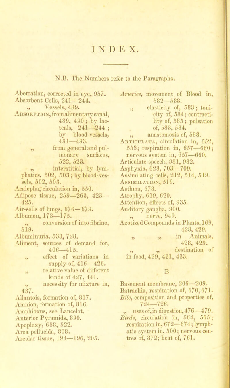 INDEX. N.B. The Numbers refer to the Paragraphs. Aberration, corrected in eye, 957. Absorbent Cells, 241—244. „ Vessels, 489. Absorption, from alimentary canal, 489, 490 ; by lac- teals, 241—244 ; br blood-vessels, 491—493. „ from general and pul- monary surfaces, 522, 523. „ interstitial, by lym- phatics, 502, 503; by blood-ves- sels, 502, 503. Acalepha, circulation in, 550. Adipose tissue, 259—263, 423— 425. Air-eells of lungs, 676—679. Albumen, 173—175. „ conversion of into fibrine, 519. Albuminuria, 533, 728. Aliment, sources of demand for, 406—415. „ effect of variations in supply of, 416—426. „ relative value of different kinds of 427, 441. „ necessity for mixture in, 437. Allantois, formation of, 817. Amnion, formation of, 816. Amphioxus, see Lancelot. Anterior Pyramids, 890. Apoplexy, 688, 922. Area pellucida, 808. Areolar tissue, 194—196, 205. Arteries, movement of Blood in, 582—588. ,, elasticity of, 583; toni- city of, 584; contracti- lity of, 585; pulsation of, 583, 584. „ anastomosis of, 588. Auticulata, circulation in, 552, 553; respiration in, 657—660; nervous system in, 657—660. Articulate speech, 981, 982. Asphyxia, 628, 703—709. Assimilating cells, 212, 514, 519. Assimilation, 519. Asthma, 678. Atrophy, 619, 620. Attention, effects of, 935. Auditory ganglia, 900. „ nerve, 949. Azotized Compounds in Plants, 169, 428, 429. „ „ in Animals, 428, 429. „ „ destination of in food, 429, 431, 433. B Basement membrane, 206—209. Batrachia, respiration of, 670,671- Bile, composition and properties of, 724—726. „ uses of,in digestion,476—479. Birds, circulation in, 564, 565; respiration in, 672—674; lymph- atic system in, 500; nervous cen- tres of, 872; heat of, 761.