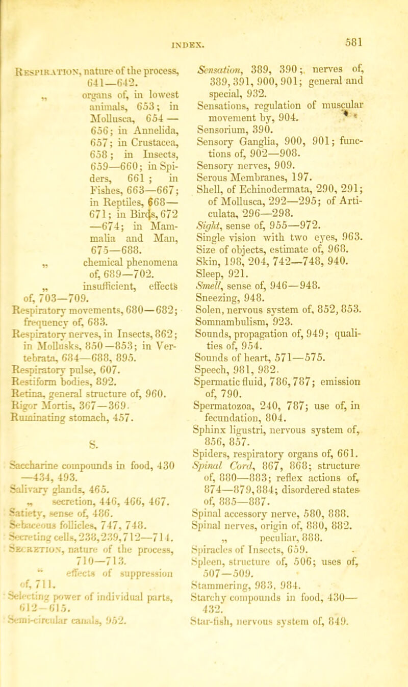 Respiration, nature of the process, 641—642. „ organs of, in lowest animals, 653; in Mollusca, 654 — 656; in Annelida, 657; in Crustacea, 658; in Insects, 659—660; in Spi- ders, 661 ; in Fishes, 663—667; in Reptiles, 668— 671; in Bircjs, 672 —674; in Mam- malia and Man, 675—688. „ chemical phenomena of, 689—702. „ insufficient, effects of, 703—709. Respiratory movements, 680—682; frequency of, 683. Respiratory nerves, in Insects, 862; in Molltisks, 850—853; in Ver- tebratn, 684—688, 895. Respiratory pulse, 607. Restiform bodies, 892. Retina, general structure of, 960. Rigor Mortis, 367—369. Ruminating stomach, 457. S. Saccharine compounds in food, 430 —434, 493. Salivary glands, 465. „ secretion, 446, 466, 467. Satiety, sense of, 486. Sebaceous follicles, 747, 748. 3a .--ting- cells, 238,239,712—714. Secretion, nature of the process, 710—713. 14 effects of suppression of, 711. Selecting power of individual parts, 612-61.5. Semi-circular canals, 952. Sensation, 389, 390;. nerves of, 389, 391, 900, 901; general and special, 932. Sensations, regulation of muscidm' movement by, 904. * ■ Sensorium, 390. Sensory Ganglia, 900, 901; func- tions of, 902—908. Sensory nerves, 909. Serous Membranes, 197. Shell, of Echinodermata, 290, 291; of Mollusca, 292—295; of Arti- culata, 296—298. Sight, sense of, 955—972. Single vision with two eyes, 963. Size of objects, estimate of, 968. Skin, 198, 204, 742—748, 940. Sleep, 921. Smell, sense of, 946—948. Sneezing, 948. Solen, nervous system of, 852, 853. Somnambulism, 923. Sounds, propagation of, 949; quali- ties of, 954. Sounds of heart, 571—575. Speech, 981, 982. Spermatic fluid, 786,787; emission of, 790. Spermatozoa, 240, 787; use of, in fecundation, 804. Sphinx ligustri, nervous system of, 856, 857. Spiders, respiratory organs of, 661. Spinal Cord, 867, 868; structure of, 880—883; reflex actions of, 874—879,884; disordered states- of, 885—887. Spinal accessory nerve, 580, 888. Spinal nerves, origin of, 880, 882. „ peculiar, 888. Spiracles of Insects, 659. Spleen, structure of, 506; uses of, 507—509. Stammering, 983. 984. Starchy compounds in food, 430— 432. Star-fish, nervous system of, 849.
