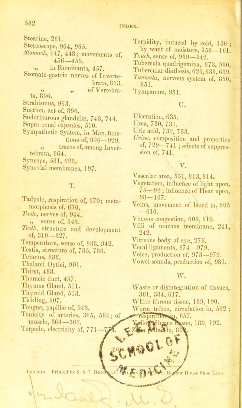 INDEX. Stearine, 261. Stereoscope, 964, 965. Stomach, 447, 448; movements of 456—459. „ in Ruminants, 457. Stomato-gastric nerves of Inverte- brate, 863. it ,, of Vertebra- ta, 896. Strabismus, 963. Suction, act of, 896. Sudoriparous glandula;, 743, 744. Supra-renal capsules, 510. Sympathetic System, in Man, func- tions of, 926—929. „ traces of, among Inver- tebrata, !!G4, Syncope, 581, 628, Synovial membranes, 197. Tadpole, respiration of, 670; meta- morphosis of, 670. Taste, nerves of, 914. sense of, 945. Teeth, structure and development of, 310—327. Temperatare, sense of, 933, 942. Testis, structure of, 785, 786. Tetanus, 886. Thalami Optici, 901. Thirst, 488. Thoracic duct, 497. Thymus Gland, 511. Thyroid Gland, 5 i ;i. Tickling, 907. Tongue, papilla of, 943. Tonicity of arteries, 365, muscle, 364—366. Torpedo, electricity of, 771 Torpidity, induced by cold, 1j by want of moisture, 158—161. Touch, sense of, 939—942. Tubercula quadrigemina, 87:!. 900, Tubercular diathesis, 626,638, 639. Tunkata, nervous system of, 850, 851. Tympanum, 951. U. Ulceration, 635. Urea, 730, 731. Uric acid, 732, 733. Urine, composition and properties of, 729—741 ; effects of suppres- sion of, 741. • \ V. Vascular area, 551, 813, 814. Vegetation, influence of light upon, 79—92 ; influence of Heat upon, 98—107. Veins, movement of blood in, 605 —610. Venous congestion, 609, 610. Villi of mucous membrane, 241, 242. Vitreous body of eye, 276. Vocal ligaments, 974—979. Voice, production of, 973—979. Vowel sounds, production of, 981. W. Waste or disintegration of tissues, 361, 384, 617. White fibrous tissue, 189, 190. 584; of^^-YespTr tribe \jj»l 1 o Vtfi bjuju sT% ^ZAo. pMltvMa, 8 circulation in, 552 ; h 657. sue, 189, 192. 80* London Printed by S. & J. Bu> \$%i.JZ>.fyify&A. tt^Him House Shoe C»»