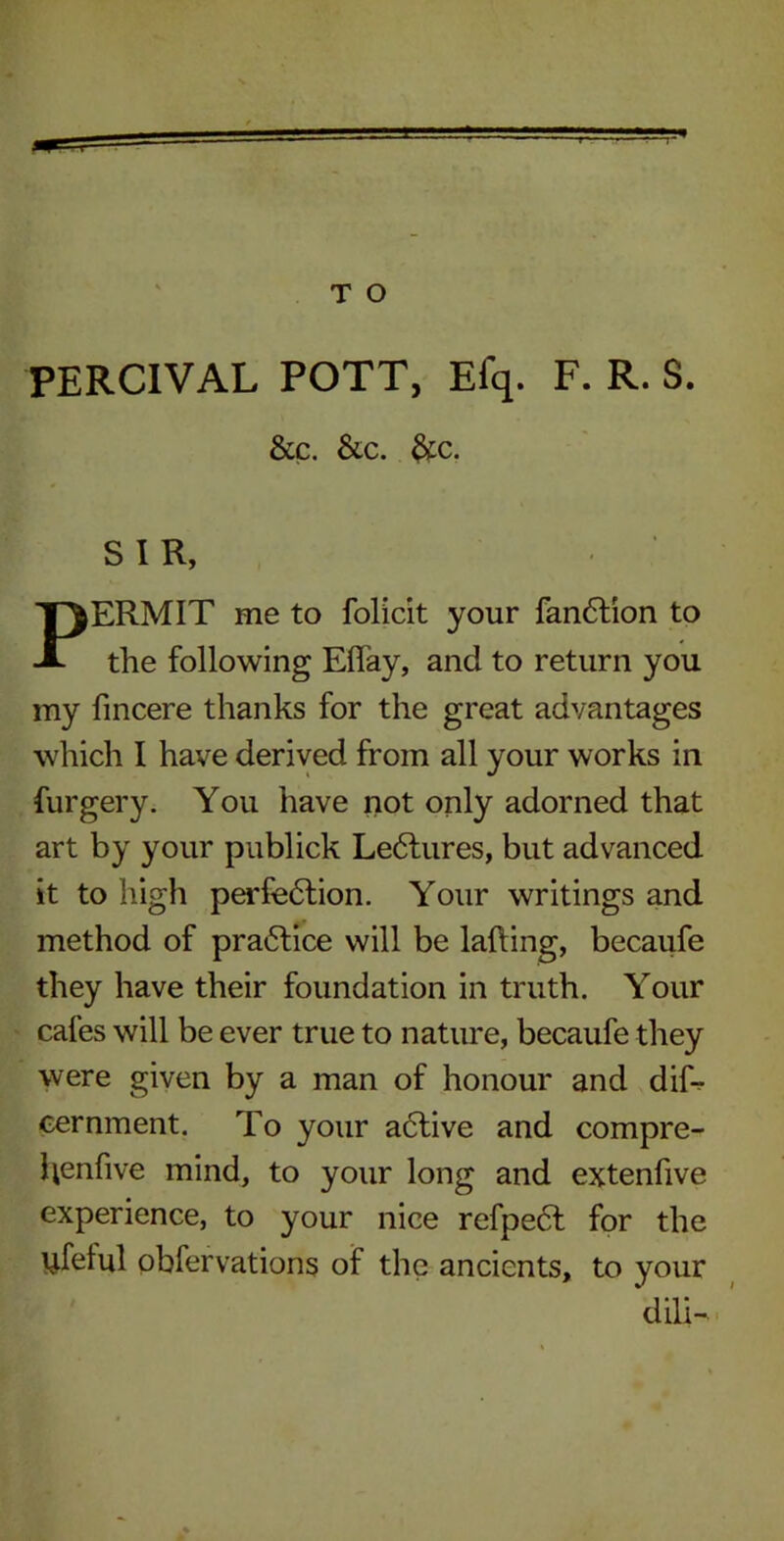 PERCIVAL POTT, Efq. F. R. S. &c. &c. &c. SIR, PERMIT me to folicit your fanCtion to the following Effay, and to return you my fincere thanks for the great advantages which I have derived from all your works in furgery. You have not only adorned that art by your publick Lectures, but advanced it to high perfection. Your writings and method of practice will be lalting, becaufe they have their foundation in truth. Your cafes will be ever true to nature, becaufe they were given by a man of honour and dif-r cernment. To your aCtive and compre- henfive mind, to your long and extenfive experience, to your nice refpeCt for the ufelul obfervations of the ancients, to your