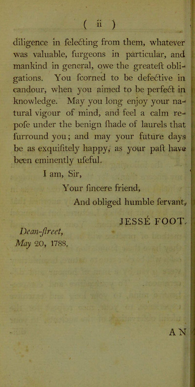 ( i; ) I diligence in fele6ting from them, whatever was valuable, furgeons in particular, and mankind in general, owe the greateft obli^ gations. You fcorned to be defective in candour, when you aimed to be perfe6t in knowledge. May you long enjoy your na-< tural vigour of mind, and feel a calm re- pofe under the benign fhade of laurels that furround you; and may your future days be as exquifitely happy, as your pad have been eminently ufeful. I am, Sir, Your fincere friend, And obliged humble fervanty JESSE FOOT, Dean-Jlreet, May 20, 1788. AN