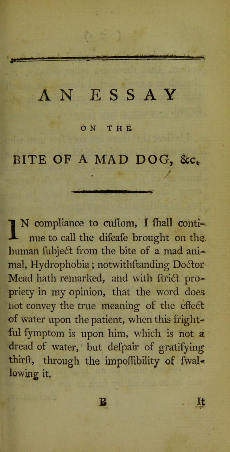 AN ESSAY ON THE i BITE OF A MAD DOG, &ct / IN compliance to cuftom, I fhall conti- nue to call the difeafe brought on the. human fubje<5f from the bite of a mad anh mal, Hydrophobia; notwithftanding Doctor Mead hath remarked, and with ftri6l pro- priety in my opinion, that the word does not convey the true meaning of the effect of water upon the patient, when this fright- ful fymptom is upon him, which is not a dread of water, but defpair of gratifying thirft, through the impoflibility of fwal* lowing it.
