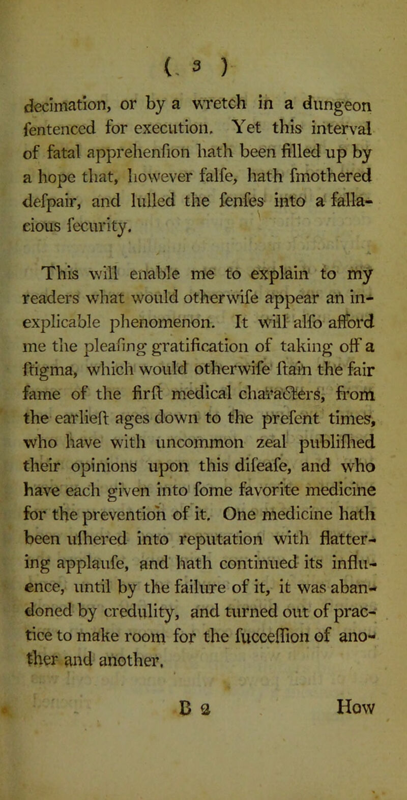 decimation, or by a wretch in a dungeon fentenccd for execution. Yet this interval of fatal apprehenfion hath been filled up by a hope that, however falfe, hath fmothered defpair, and lulled the fenfes into a falla- cious fecurity. This will enable me to explain to my readers what would otherwife appear an in- explicable phenomenon. It will alfo afford me the pleafing gratification of taking off a ftigma, which would otherwife ftain the fair fame of the fir ft medical characters, from the earlieft ages down to the prefent times, who have with uncommon zeal publifhed their opinions upon this difeafe, and who have each given into fome favorite medicine for the prevention of it. One medicine hath been ufhered into reputation with flatter- ing applaufe, and hath continued its influ- ence, until by the failure of it, it was aban- doned by credulity, and turned out of prac- tice to make room for the fucceflion of ano- ther and another. 1 B2 How