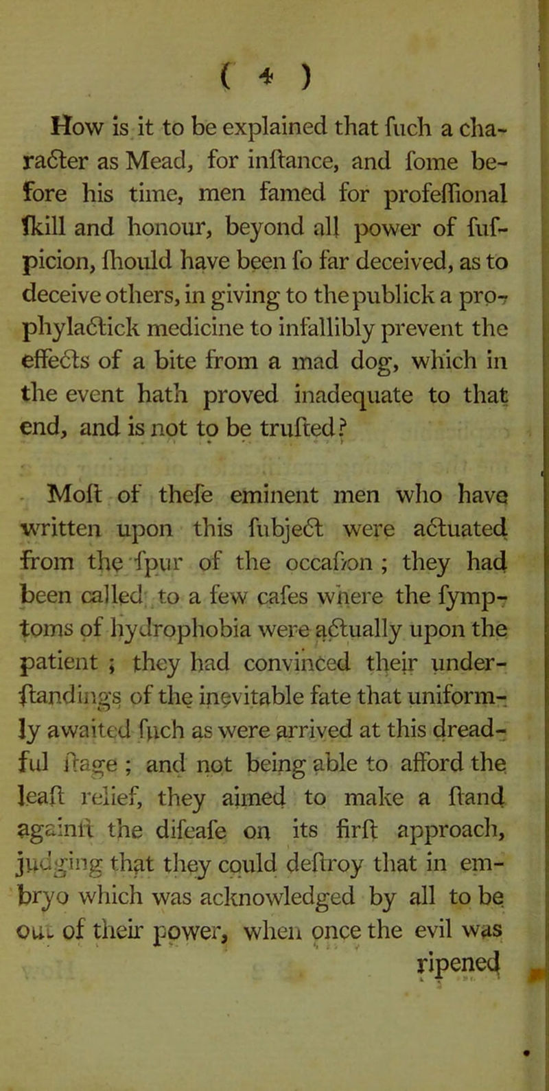 ( * ) How is it to be explained that fiich a cha- radter as Mead, for inftance, and fome be- fore his time, men famed for profeflional fkill and honour, beyond all power of fuf- picion, lhould have been fo far deceived, as to deceive others, in giving to thepublick a pro- phyladtick medicine to infallibly prevent the eflfedts of a bite from a mad dog, which in the event hath proved inadequate to that end, and is not to be trufted? Molt of thefe eminent men who have written upon this fubjedt were actuated from the fpur of the occahon ; they had been called to a few cafes where the fymp- toms of hydrophobia were adtually upon the patient ; they had convinced their under- standings of the inevitable fate that uniform- ly awaited fuch as were arrived at this dread- ful frage ; and not being able to afford the lealt relief, they aimed to make a hand againit the difeafe on its firlt approach, judging that they could deltroy that in em- bryo which was acknowledged by all to be qlu of their power, when once the evil was ripened