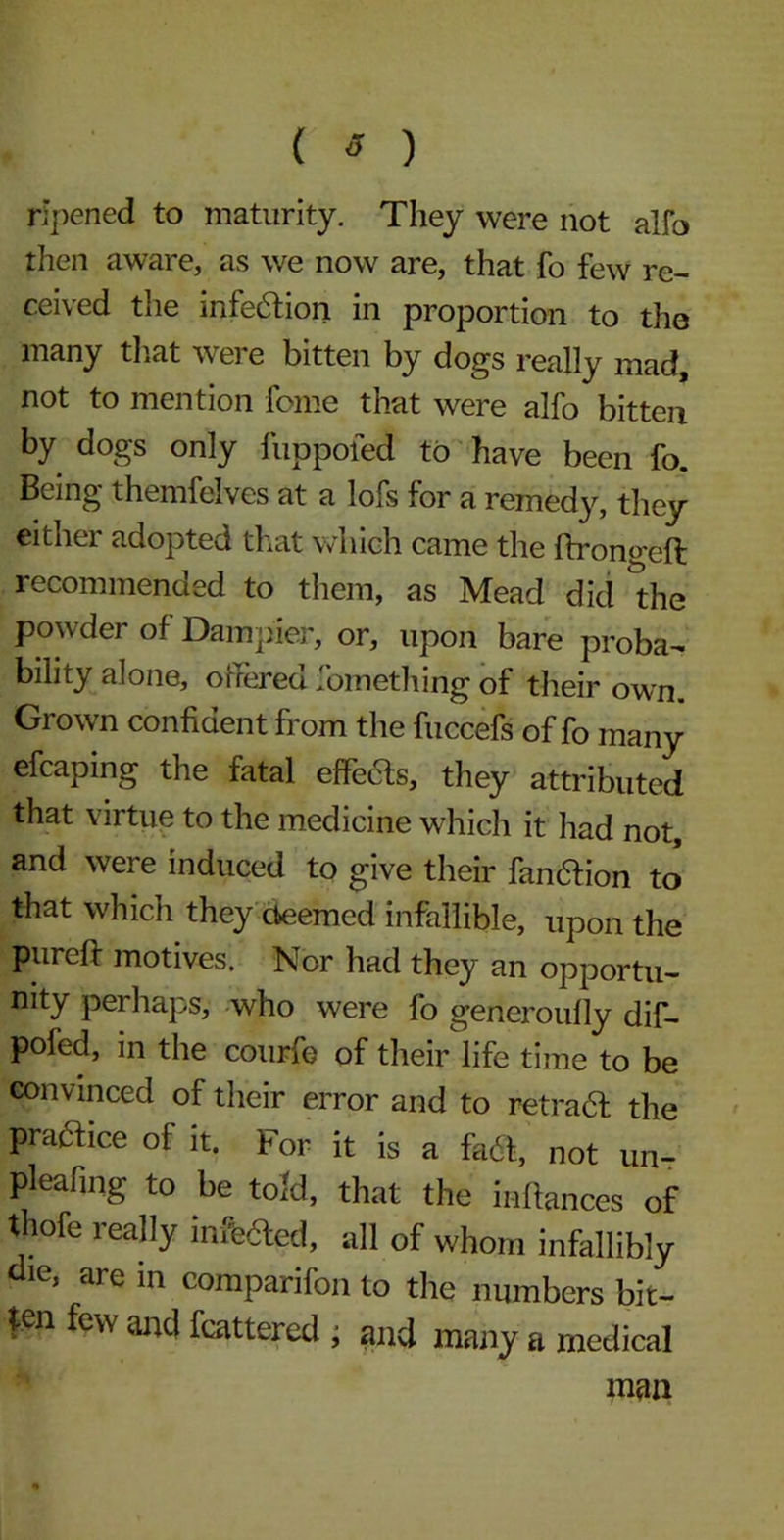 ( * ) ripened to maturity. They were not alfo then aware, as we now are, that fo few re- ceived the infe&ion in proportion to the many that were bitten by dogs really mad, not to mention feme that were alfo bitten by dogs only fuppofed to have been fo. Being themfelves at a lofs for a remedy, they either adopted that which came the ftrongeft recommended to them, as Mead did the po wder of Dam pier, or, upon bare proba- bility alone, offered Something of their own. Grown confident from the fuccefs of fo many efcaping the fatal effects, they attributed that virtue to the medicine which it had not, and were induced to give their fandtion to that which they deemed infallible, upon the pureft motives. Nor had they an opportu- nity perhaps, who were fo generoufly dif- pofed, m the courfe of their life time to be convinced of their error and to retradf the practice of it. For it is a fa ft, not un- pleafing to be told, that the inffances of thofe really infixed, all of whom infallibly die, are in comparifon to the numbers bit- ten few and fcattered , and many a medical man