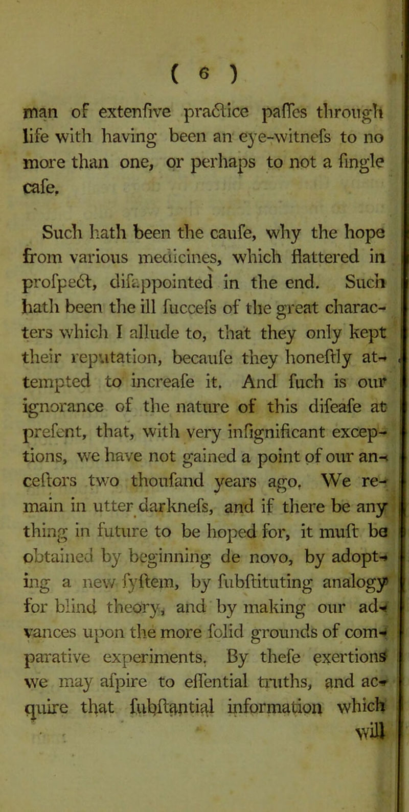 man oF extenfive practice paflcs through life with having been an eye-witnefs to no more than one, or perhaps to not a fingle cafe. Such hath been the caufe, why the hope from various medicines, which flattered in profpedt, difeppointed in the end. Such hath been the ill fuccefs of the great charac- ters which I allude to, that they only kept their reputation, becaufe they honeftly at-* tempted to increafe it. And fuch is our ignorance of the nature of this difeafe at prefent, that, with very infignificant excep- tions, we have not gained a point of our an- ceftors two thoufand years ago. We re- main in utter darknefs, and if there be any thing in future to be hoped for, it muft be obtained by beginning de novo, by adopt-* ing a new fyftem, by fubftituting analogy for blind theory, and by making our ad- vances upon the more folid grounds of com- parative experiments. By thefe exertions* we may afpire to eflential truths, and ac- quire that fubftantial information which wi