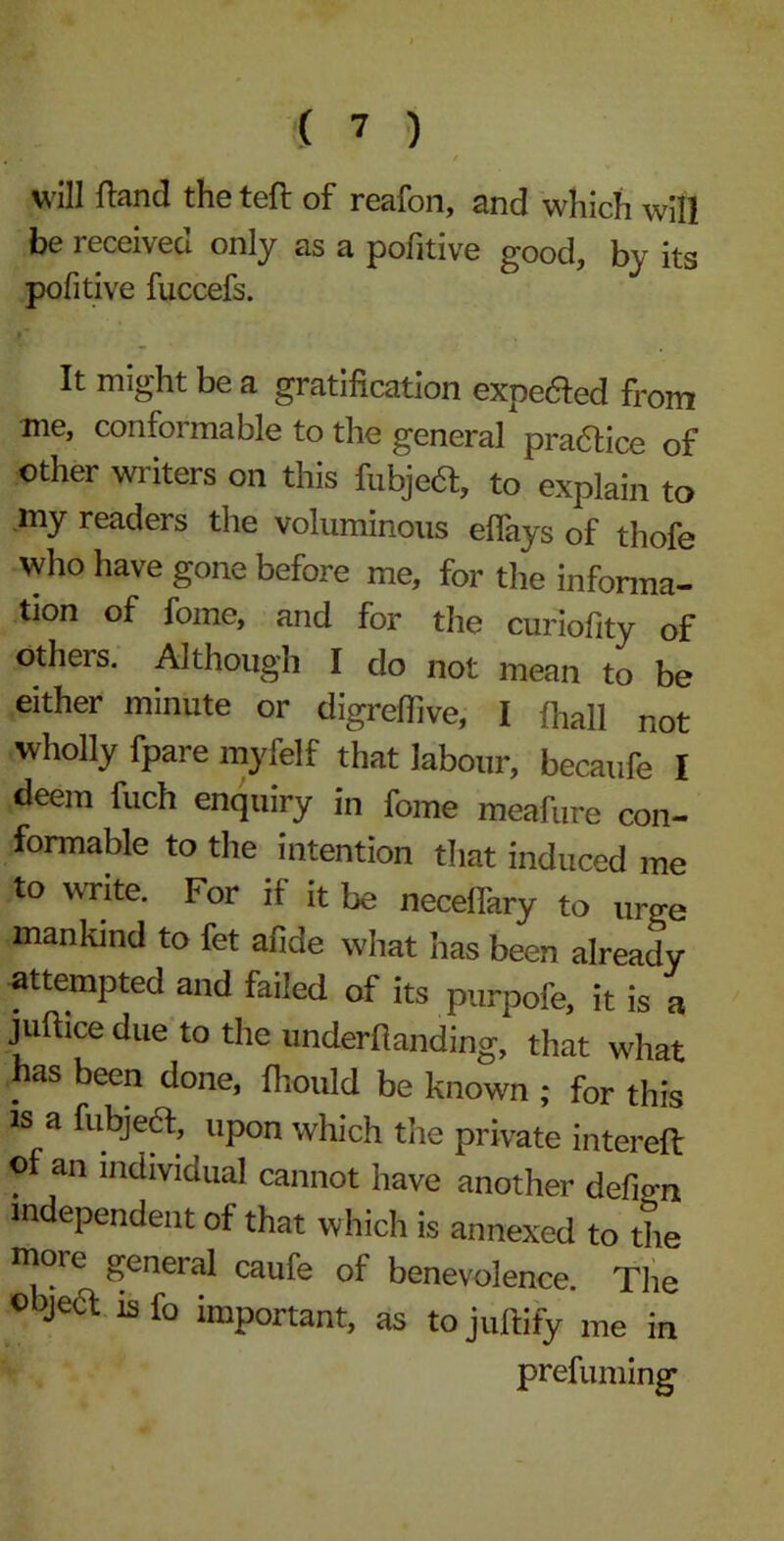 /.* / will (land the tefl of reafon, and which will be received only as a pofitive good, by its pofitive fuccefs. It might be a gratification expe&ed from me, conformable to the general practice of other writers on this fubjeft, to explain to my readers the voluminous eflays of thofe who have gone before me, for the informa- tion of foine, and for the curiofity of others. Although I clo not mean to be either minute or digrefiive, I (hall not wholly fpare myfelf that labour, becaufe I deem fuch enquiry in fome meafure con- formable to the intention that induced me to write. For if it be neceflary to urge mankind to fet afide what has been already attempted and failed of its purpofe, it is a juftice due to the underfianding, that what has been done, fhould be known ; for this is a fubjedt, upon which the private intereft of an individual cannot have another defign independent of that which is annexed to the more general caufe of benevolence. The object is fo important, as tojufiify me in prefuming