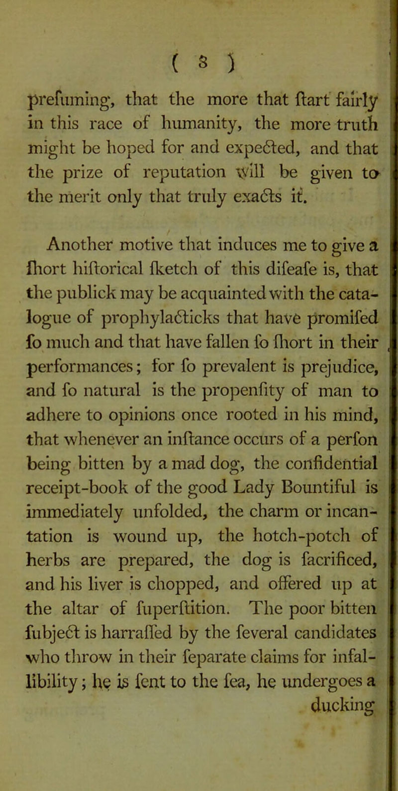 ( 3 ) prefuming', that the more that hart fairly in this race of humanity, the more truth might be hoped for and expended, and that the prize of reputation will be given to the merit only that truly exadls it. Another motive that induces me to give a fhort hiftorical {ketch of this difeafe is, that the publick may be acquainted with the cata- logue of prophyladticks that have promifed fo much and that have fallen lb fhort in their performances; for fo prevalent is prejudice, and fo natural is the propenfity of man to adhere to opinions once rooted in his mind, that whenever an inftance occurs of a perfon being bitten by a mad dog, the confidential receipt-book of the good Lady Bountiful is immediately unfolded, the charm or incan- tation is wound up, the hotch-potch of herbs are prepared, the dog is facrificed, and his liver is chopped, and offered up at the altar of fuperftition. The poor bitten fubjedf is harrafied by the feveral candidates who throw in their feparate claims for infal- libility ; he is fent to the fea, he undergoes a ducking
