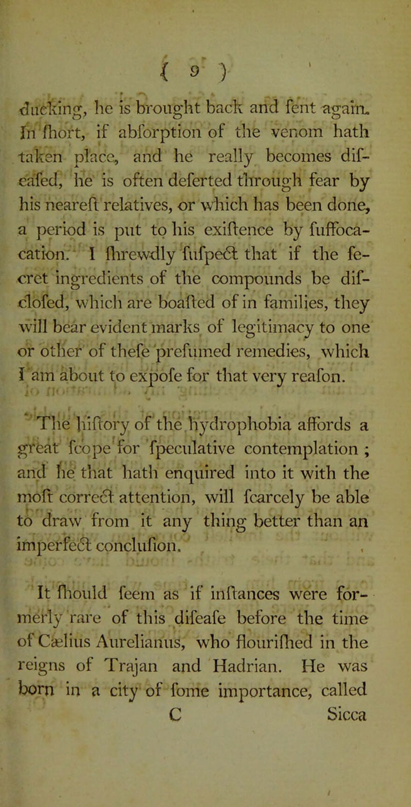 clucking, lie is brought back and fent again. In fhort, if abforption of the venom hath taken place, and he really becomes dif- eafed, he is often deferted through fear by his neareh relatives, or which has been done, a period is put to his exiftence by fuffoca- cation. I fhrewdly fufpedt that if the fe- crct ingredients of the compounds be dif- clofed, which are boafted of in families, they will bear evident marks of legitimacy to one or other of thefe prefumed remedies, which l am about to expofe for that very reafon. The hiftory of the hydrophobia affords a great fcope for fpeculative contemplation ; and lie that hath enquired into it with the moft correct attention, will fcarcely be able to draw from it any thing better than an imperfect conclunon. It fhould feem as if infiances were for- merly rare of this difeafe before the time of Qelius Aurelianus, who flourifhed in the reigns of Trajan and Hadrian. He was born in a city of fome importance, called C Sicca I
