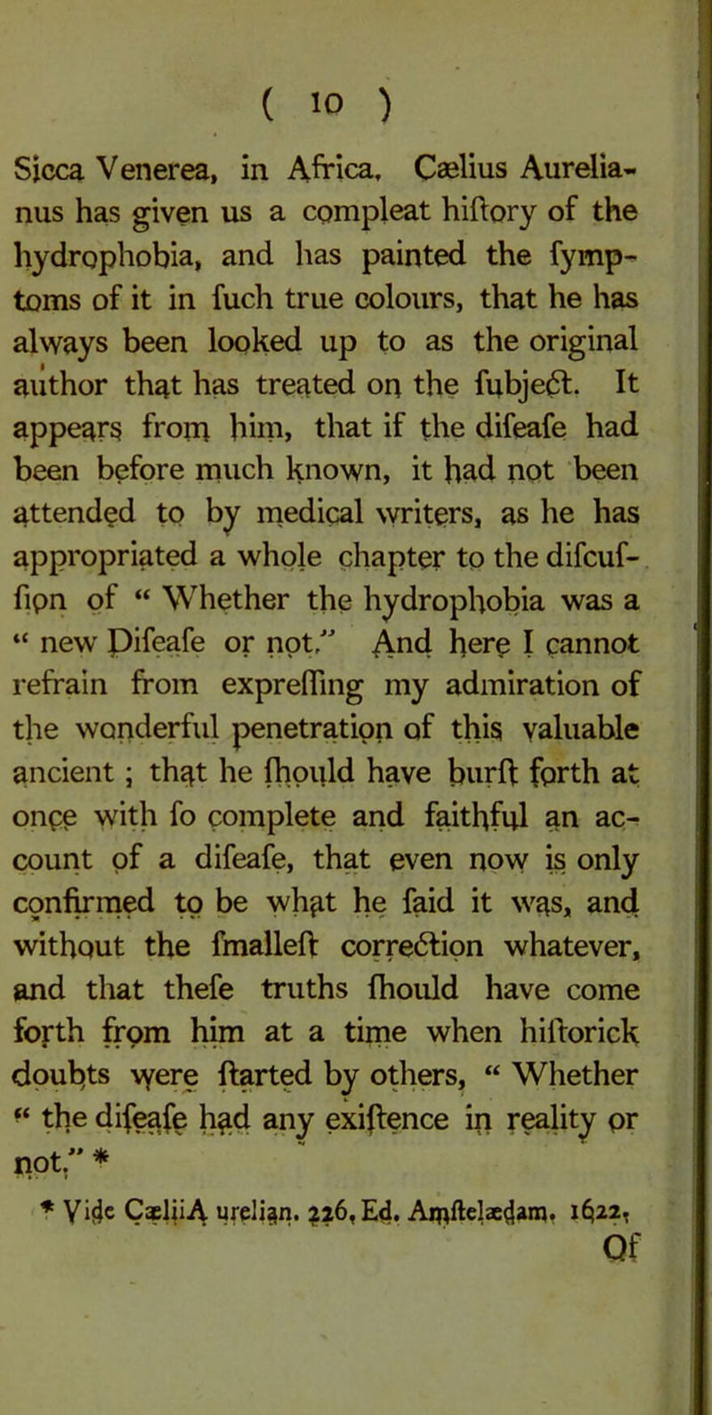Sicca Venerea, in Africa, Caelius Aurelia- nus has given us a compleat hiftory of the hydrophobia, and has painted the fymp- toms of it in fuch true colours, that he has always been looked up to as the original author that has treated on the fubjedt. It appears from him, that if the difeafe had been before much known, it had not been attended to by medical writers, as he has appropriated a whole chapter to the difcuf- fipn of “ Whether the hydrophobia was a “ new Difeafe or not, And here I cannot refrain from exprefling my admiration of the wonderful penetration of this valuable ancient; that he fhould have burft forth at once with fo complete and faithful an ac- count of a difeafe, that even now is only confirmed to be what he faid it was, and without the fmalleft correction whatever, and that thefe truths fhould have come forth from him at a time when hiltorick doubts were ftarted by others, “ Whether f‘ the difeafe had any exigence in reality pr not/' * * Vide CaeliiA ureli^n. ?z6,Ed. Ai^ftelae^am. i§22, Of
