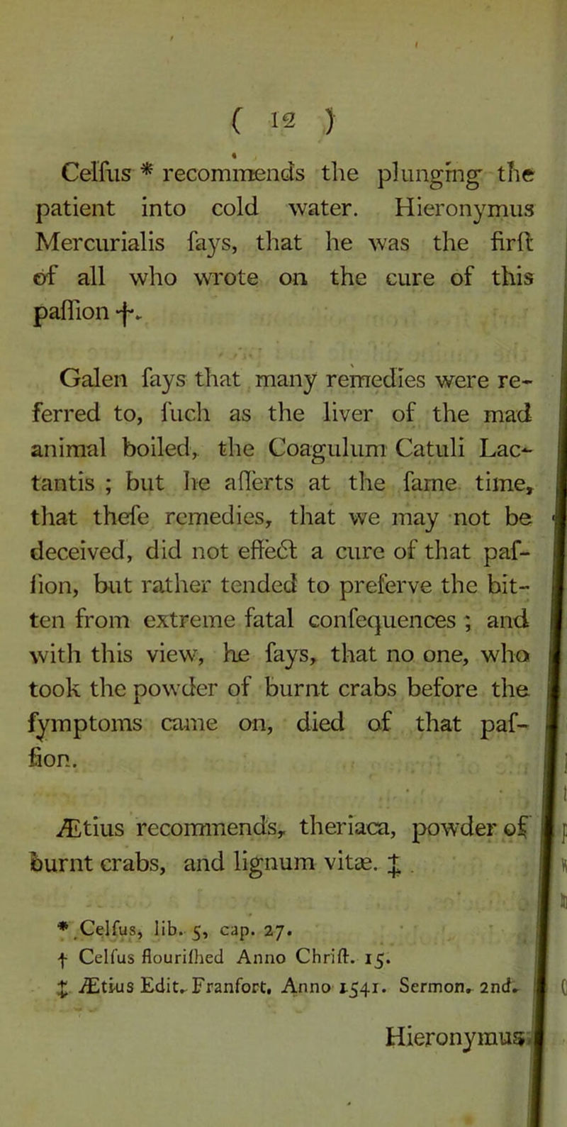 Celfus * recommends the plunging; the patient into cold water. Hieronymus Mercurialis fays, that he was the firll of all who wrote on the cure of this pall ion -f. ferred to, fuch as the liver of the mad animal boiled, the Coagulum Catuli Lac- tantis ; but he afierts at the fame time. S that thefe remedies, that we may not be deceived, did not effe6l a cure of that paf- lion, but rather tended to preferve the bit- ten from extreme fatal confequences ; and with this view, he fays, that no one, who took the powder of burnt crabs before the fymptoms came on, died of that paf- fion. Galen fays that many remedies were re- iLtius recommends, theriaca, powder of burnt crabs, and lignum vitas. + ♦Celfus, lib. 5, cap. 27. f Celfus flourilhed Anno Chrift. 15. X iEtius Edit. Franfort, Anno j.541. Sermon. 2nd. Hieronymus
