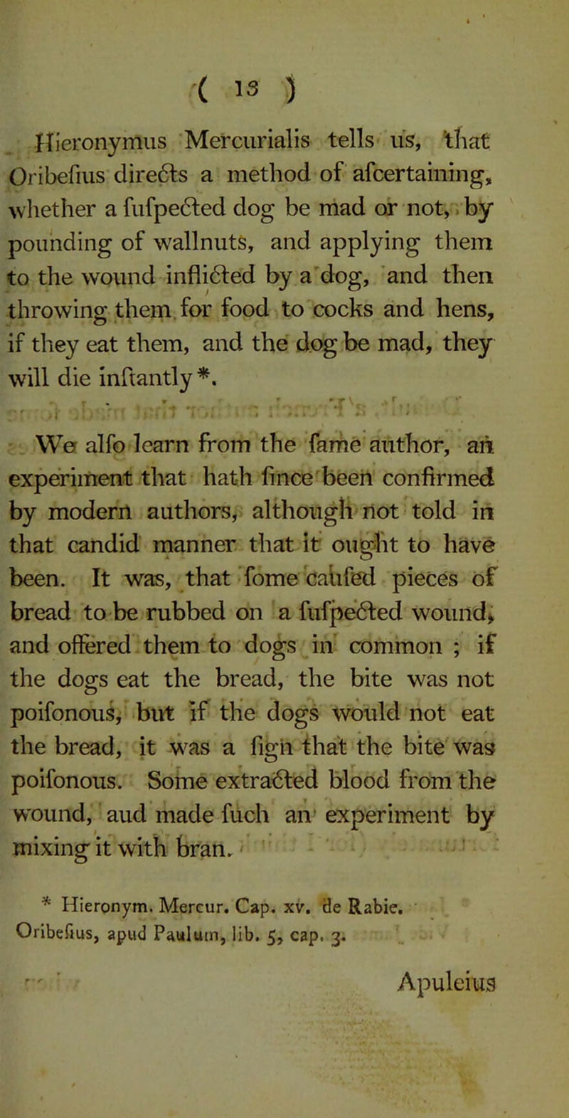 Hieronymus Mercurialis tells us, that Oribefius directs a method of afcertaining, whether a fufpedted dog be mad or not, by pounding of wallnuts, and applying them to the wound inflidled by a dog, and then throwing them for food to cocks and hens, if they eat them, and the dog be mad, they will die inftantly*. * T 9 r ** - r* .r* • ... . iJJ >1 . |* l i i > % 4 » x ■ #• * J * a +* * * We alfo learn from the fame author, aii experiment that hath fince been confirmed by modern authors, although not told in that candid manner that it ought to have been. It was, that fome cahfed pieces of bread to be rubbed on a fufpedfed wound; and offered them to dogs in common ; if the dogs eat the bread, the bite was not poifonous, but if the dogs would not eat the bread, it was a figii that the bite was poifonous. Some extracted blood from the wound, aud made fuch an experiment by mixing it with bran. * Hieronym. Mercur. Cap. xv. iJe Rabie. Oribefius, apud Paulum, lib. 5, cap. 3. rr ' ' Apuleius