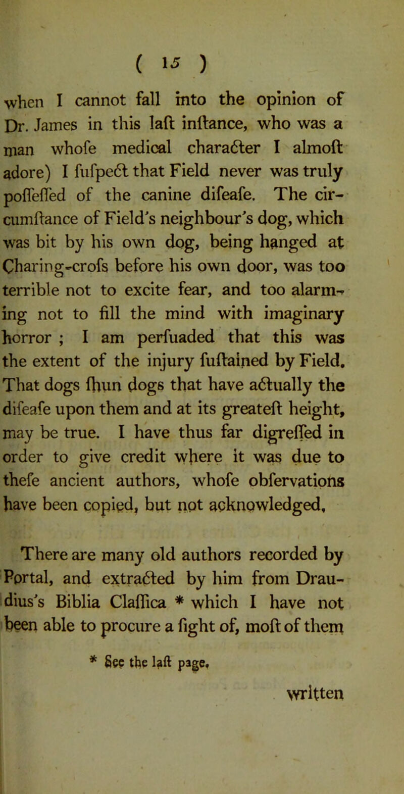 ( !•* ) when I cannot fall into the opinion of Dr. James in this lad inltance, who was a man whofe medical character I almoft adore) I fufpect that Field never was truly poflefled of the canine difeafe. The cir- cumftance of Field's neighbour's dog, which was bit by his own dog, being hanged at Charing-crofs before his own door, was too terrible not to excite fear, and too alarms ing not to fill the mind with imaginary horror ; I am perfuaded that this was the extent of the injury fuftained by Field. That dogs fhun dogs that have adtually the difeafe upon them and at its greateft height, may be true. I have thus far digrefied in order to give credit where it was due to thefe ancient authors, whofe observations have been copied, but not acknowledged. There are many old authors recorded by Portal, and extracted by him from Drau- dius's Biblia Claflica * which I have not been able to procure a fight of, moft of them * Sec the laft page. written