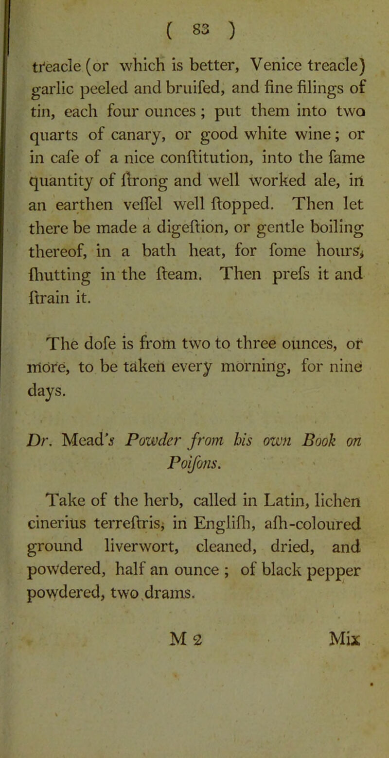 treacle (or which is better, Venice treacle) garlic peeled and bruifed, and fine filings of tin, each four ounces; put them into two quarts of canary, or good white wine; or in cafe of a nice confiitution, into the fame quantity of firong and well worked ale, in an earthen veflel well flopped. Then let there be made a digefiion, or gentle boiling thereof, in a bath heat, for fome hours* {hutting in the fleam. Then prefs it and ftrain it. The dofe is from two to three ounces, or more, to be taken every morning, for nine days. * ', t * . Dr. Mead's Powder from his own Book on Poifons. Take of the herb, called in Latin, lichen cinerius terreftris, in Englifh, afh-coloured ground liverwort, cleaned, dried, and powdered, half an ounce ; of black pepper powdered, two drams. M2 Mix