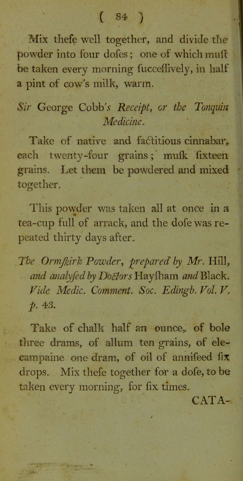 Mix thefe well together, and divide the' powder into four dofes; one of which muff be taken every morning fuceeflively, in half a pint of cow's milk, warm. Sir George Cobb's Receipt, or the Tonquin Medicine. Take of native and factitious cinnabar, each twenty-four grains; mulk fixteen grains. Let them be powdered and mixed together. This powder was taken all at once in a tea-cup full of arrack, and the dofe was re- peated thirty days after. The Ormjkirk Powder, prepared by Mr. Hill, and ajialyfed by Doctors Hay 111 am and Black. Vide Medic. Comment. Soc. Edingb. Vol. V. p. 43. Take of chalk half an ounce,, of bole three drams, of allum ten grains, of ele- campaine one dram, of oil of annifeed fix drops. Mix thefe together for a dofe, to be taken every morning, for fix times. CATA- /