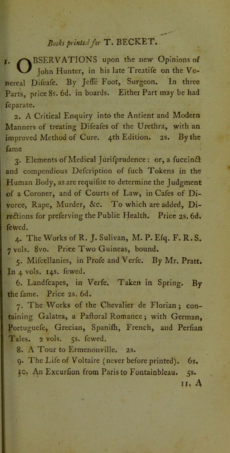 Books printed for T. BECKET. f. ^OBSERVATIONS upon the new Opinions of V^/ John Hunter, in his late Treatife on the Ve- nereal Difeafe. By Jefle Foot, Surgeon. In three Parts, price 8s. 6d. in boards. Either Part may be had feparate. 2. A Critical Enquiry into the Antient and Modern Manners of treating Difeafes of the Urethra, with an improved Method of Cure. 4th Edition. 2s. By the fame 3. Elements of Medical Jurifprudence : or, a fuccinft and compendious Defcription of fuch Tokens in the Human Body, as are requifite to determine the Judgment of a Coroner, and of Courts of Law, in Cafes of Di- vorce, Rape, Murder, &c. To which are added, Di- re£tions for preferving the Public Health. Price 2s. 6d. fewed. 4. The Works of R. J. Sulivan, M. P. Efq. F. R. S. 7 vols. 8vo. Price Two Guineas, bound. 5. Mifcellanies, in Profe and Verfe. By Mr. Pratt. In 4 vols. 14s. fewed. 6. Landfcapes, in Verfe. Taken in Spring. By the fame. Price 2s. 6d. 7. The Works of the Chevalier de Florian; con- taining Galatea, a Paftoral Romance; with German, Portuguefe, Grecian, Spanifh, French, and Perfian Tales. 2 vols. 5s. fewed. 8. A Tour to Ermenonville. 2s. 9. The Life of Voltaire (never before printed). 6s. jo. An Excurfion from Paris to Fontainbleau. 5s.