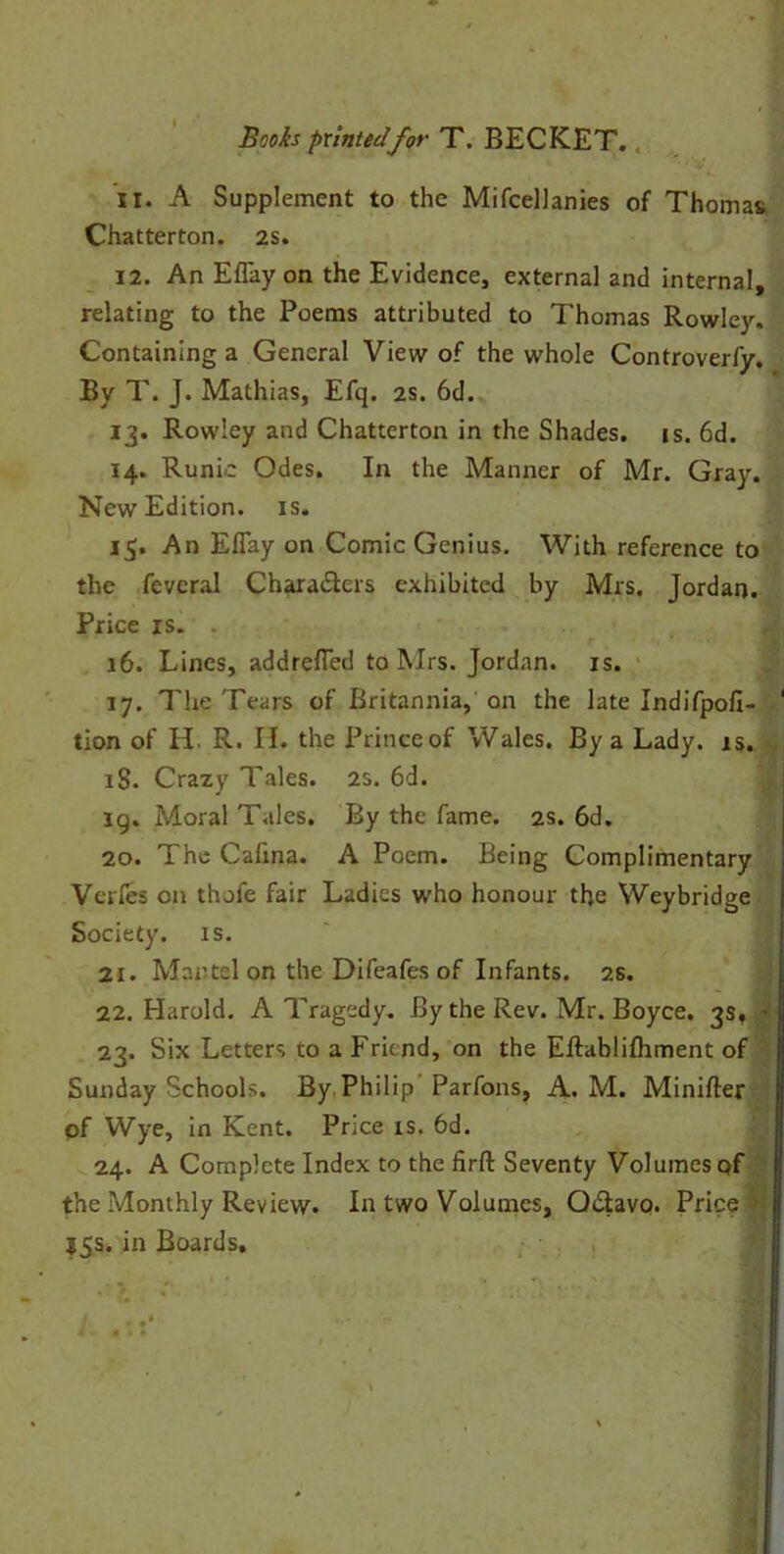 11. A Supplement to the Mifcellanies of Thomas Chatterton. 2s. 12. An Eflay on the Evidence, external and internal, relating to the Poems attributed to Thomas Rowley. Containing a General View of the whole Controverfy. By T. J. Mathias, Efq. 2s. 6d. 13. Rowley and Chatterton in the Shades, is. 6d. 14. Runic Odes. In the Manner of Mr. Gray. New Edition, is. 15. An Eflay on Comic Genius. With reference to the fevcral Characters exhibited by Mrs. Jordan. Price is. . 16. Lines, addrefled to Mrs. Jordan, is. 17. The Tears of Britannia, on the late Indifpofi- tion of H. R. II. the Prince of Wales. By a Lady. is. iS. Crazy Tales. 2s. 6d. 19. Moral Tales. By the fame. 2s. 6d. 20. The Cafina. A Poem. Being Complimentary Vcrfes on thofe fair Ladies who honour th.e Weybridge Society, is. 21. Martel on the Difeafes of Infants. 2s. 22. Harold. A Tragedy. By the Rev. Mr. Boyce. 3s. • 23. Six Letters to a Friend, on the Eftablifhment of Sunday Schools. By Philip Parfons, A. M. Minifter of Wye, in Kent. Price is. 6d. 24. A Complete Index to the firft Seventy Volumes of the Monthly Review. In two Volumes, QCtavq. Price ' I5S. in Boards.