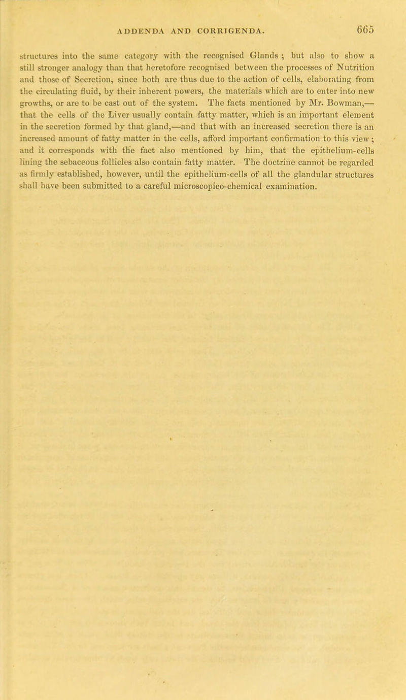 structures into the same cntegory with the recognised Glands ; but also to show a still stronger analogy than that heretofore recognised bet\veen the processes of Nutrition and those of Secretion, since both are thus due to the action of cells, elaborating from the circidating fluid, by their inherent powers, the materials which are to enter into new gro^vths, or are to be cast out of the system. The facts mentioned by Mr. Bowman,— that the cells of the Liver usually contain fatty matter, which is an important element in the secretion formed by that gland,—and that with an increased secretion there is an increased amount of fatty matter in the cells, aiford important confirmation to this view; and it corresponds with the fact also mentioned by him, that the epithelium-cells lining the sebaceous follicles also contain fatty matter. The doctrine cannot be regarded as firnilj' established, however, until the epithelium-cells of all the glandular structures shall have been submitted to a careful microscopico-chemical examination.