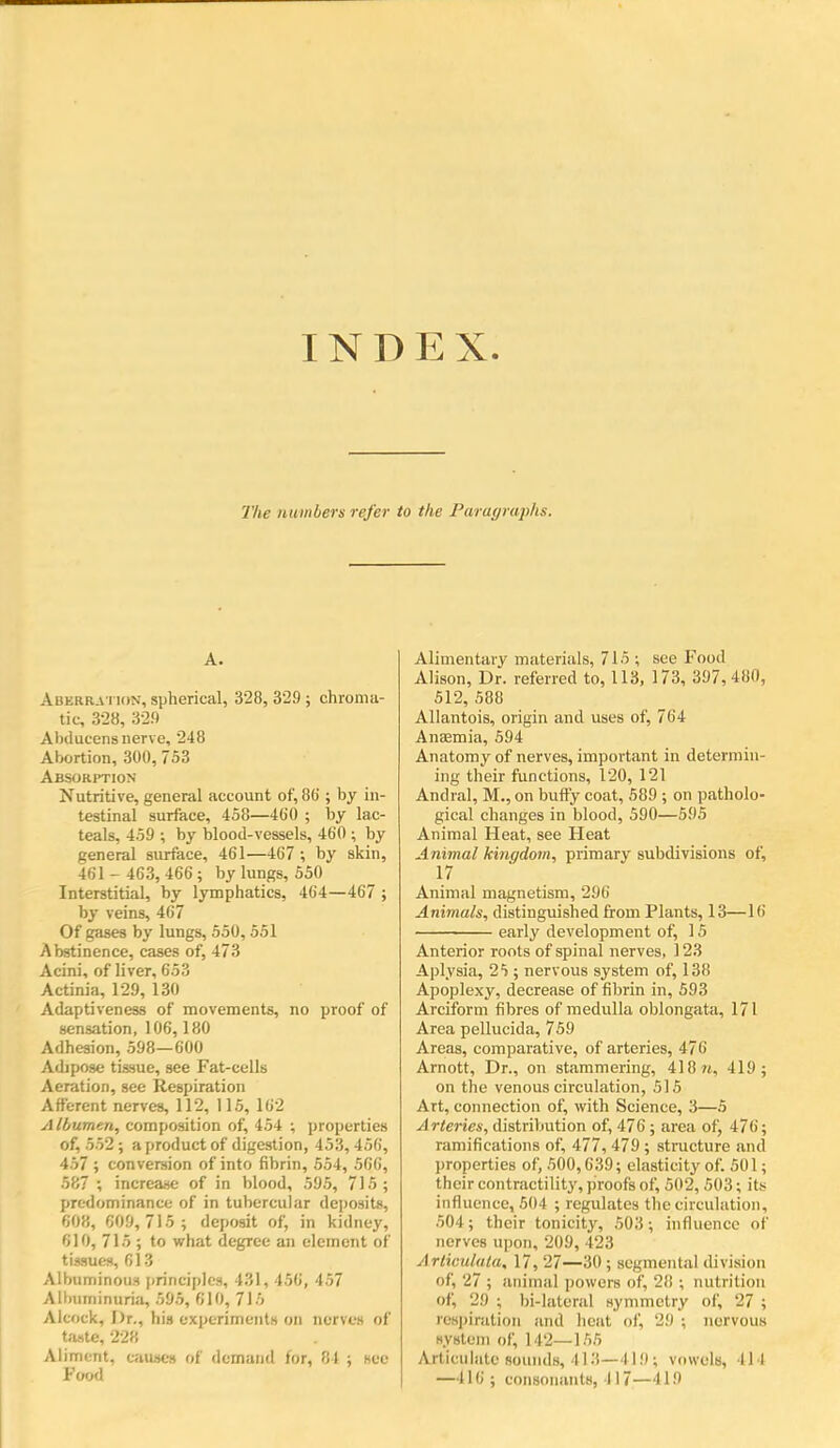 INDEX The numbers refer to the Paruyruphs. A. AuERRA Tiox, spherical, 328, 329 ; chroma- tic, 328, 32!) Abducensnerve, 248 Abortion, 300, 753 Absorition Nutritive, general account of, 8b; by in- testinal surface, 458—460 ; by lac- teals, 459 ; by blood-vessels, 460 ; by general surface, 461—467 by skin, 461 - 463, 466 ; by lungs, 550 Interstitial, by lymphatics, 464—467 ; by veins, 467 Of gases by lungs, 550,551 Abstinence, cases of, 473 Acini, of liver, 653 Actinia, 129, 130 Adaptiveness of movements, no proof of sensation, 106,180 Adhesion, 598—600 Adipose tissue, see Fat-cells Aeration, see Respiration Afferent nerves, 112, 115, 162 Albumen, composition of, 454 ; properties of, 552 ; a product of digestion, 453, 456, 457 ; conversion of into fibrin, 554, 566, 587 ; increase of in blood, 595, 7)5 ; predominance of in tubercular deposits, 608, 609, 715 ; deposit of, in kidney, 610, 715 ; to wliat degree an element of tissues, 613 Albuminous iirinciplcs, 431, 456, 457 Albuminuria, 595, 610, 715 Alcock, Dr., his experiments on nerves of taste, 228 Aliment, causes of demand lor, 81 ; see Food Alimentary materials, 715 ; see Food Alison, Dr. referred to, 113, 173, 397,480, 512, 588 Allantois, origin and uses of, 764 Anaemia, 594 Anatomy of nerves, important in determin- ing their functions, 120, 121 Andral, M., on buffy coat, 589 ; on patholo- gical changes in blood, 590—595 Animal Heat, see Heat Animal kingdom, primary subdivisions of, 17 Animal magnetism, 296 Animals, distinguished from Plants, 13—16 early development of, 15 Anterior roots of spinal nerves, 123 Aplysia, 25 ; nervous system of, 138 Apoplexy, decrease of fibrin in, 593 Arciform fibres of medulla oblongata, 171 Area pellucida, 759 Areas, comparative, of arteries, 476 Arnott, Dr., on stammering, 418 ?t, 419; on the venous circulation, 515 Art, connection of, with Science, 3—5 Arteries, distribution of, 476 ; area of, 476; ramifications of, 477, 479; stnicture and properties of, 500,639; elasticity of. 501; their contractility, piroofs of, 502, 503; its influence, 504 ; regulates the circulation, 504; their tonicity, 503; influence of nerves upon, 209, 423 Arliou/ula, 17, 27—30 ; segmental division of, 27 ; animal powers of, 28 ; nutrition of, 29 ; bi-laterul synmietry of, 27 ; respiration and heut of, 29 ; nervous syslem of, 142—155 Articulate sounds, 413—419; vowels, 414 —416; consonants, 417—419