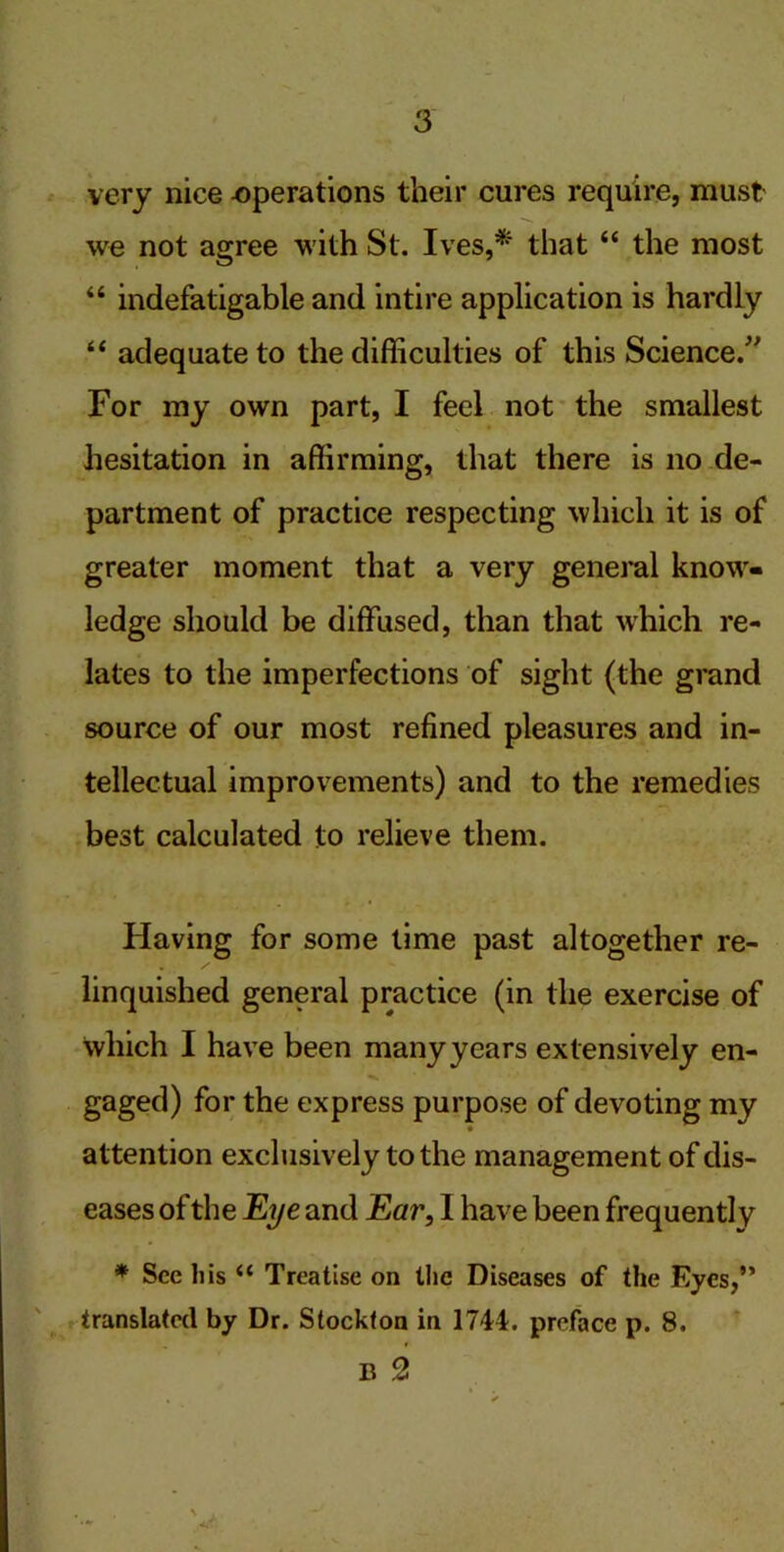 very nice operations their cures require, must' we not agree with St. Ives,* that “ the most “ indefatigable and intire application is hardly “ adequate to the difficulties of this Science.” For my own part, I feel not the smallest hesitation in affirming, that there is no de- partment of practice respecting which it is of greater moment that a very general know- ledge should be diffused, than that which re- lates to the imperfections of sight (the grand source of our most refined pleasures and in- tellectual improvements) and to the remedies best calculated to relieve them. Having for some time past altogether re- linquished general practice (in the exercise of which I have been manyyears extensively en- gaged) for the express purpose of devoting my attention exclusively to the management of dis- eases of the Eye and Ear, I have been frequently * Sec his “ Treatise on the Diseases of the Eyes,” translated by Dr. Stockton in 1744. preface p. 8. B 2 V