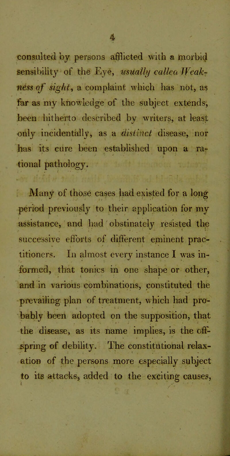 consulted by persons afflicted with a morbid sensibility of the Eye, usually callea JVcak- iiess of sight, a complaint which has not, as far as my knowledge of the subject extends', been hitherto described by writers, at least t * • only incidentally, as a distinct disease, nor has its cure been established upon a ra- tional pathology. Many of those cases had existed for a long period previously to their application for my assistance, and had obstinately resisted the successive efforts of different eminent prac- titioners. In almost every instance I was in- formed, that tonics in one shape or other, and in various combinations, constituted the I . , • • prevailing plan of treatment, which had pro- i - i . . bably been adopted on the supposition, that the disease, as its name implies, is the off- spring of debility. The constitutional relax- ation of the persons more especially subject to its attacks, added to the exciting causes,